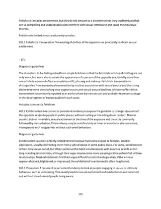 155
Fetishisticfantasiesare common,buttheydonot amountto a disorderunlesstheyleadtoritualsthat
are so compellingandunacceptable astointerfere withsexual intercourse andcause the individual
distress.
Fetishismislimitedalmostexclusivelytomales.
F65.1 FetishistictransvestismThe wearingof clothesof the opposite sex principallytoobtainsexual
excitement.
- 171-
Diagnosticguidelines
The disorderisto be distinguishedfromsimple fetishisminthatthe fetishisticarticlesof clothingare not
onlyworn,butworn alsoto create the appearance of a personof the opposite sex.Usuallymore than
one article iswornand oftena complete outfit,pluswigandmakeup.Fetishistictransvestismis
distinguishedfromtranssexualtransvestismbyitsclearassociationwithsexualarousal andthe strong
desire toremove the clothingonce orgasmoccursand sexual arousal declines.A historyof fetishistic
transvestismiscommonlyreportedasanearlierphase bytranssexualsandprobablyrepresentsastage
inthe developmentof transsexualisminsuchcases.
Includes:transvesticfetishism.
F65.2 ExhibitionismA recurrentorpersistenttendencytoexpose the genitaliatostrangers(usuallyof
the opposite sex) ortopeople inpublicplaces,withoutinvitingorintendingclosercontact.There is
usually,butnotinvariably,sexual excitementatthe time of the exposure andthe act iscommonly
followedbymasturbation.Thistendencymaybe manifestonlyattimesof emotional stressorcrises,
interspersedwithlongperiodswithoutsuchovertbehaviour.
Diagnosticguidelines
Exhibitionismisalmostentirelylimitedtoheterosexual maleswhoexpose tofemales,adultor
adolescent,usuallyconfrontingthemfromasafe distance insome publicplace.Forsome,exhibitionism
istheironlysexual outlet,butotherscontinuethe habitsimultaneouslywithanactive sex life within
long-standingrelationships,althoughtheirurgesmaybecome more pressingattimesof conflictinthose
relationships.Mostexhibitionistsfindtheirurgesdifficulttocontrol andego-alien.If the witness
appearsshocked,frightened,orimpressed,the exhibitionist'sexcitementisoftenheightened.
F65.3 VoyeurismA recurrentorpersistenttendencytolookatpeople engaginginsexual orintimate
behavioursuchasundressing.Thisusuallyleadstosexual excitementandmasturbationandiscarried
out withoutthe observedpeople beingaware.
 