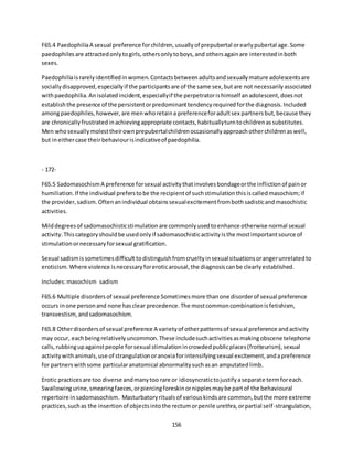 156
F65.4 PaedophiliaA sexual preference forchildren,usuallyof prepubertal orearlypubertal age.Some
paedophilesare attractedonlytogirls,othersonlytoboys,and othersagainare interestedinboth
sexes.
Paedophiliaisrarelyidentifiedinwomen.Contactsbetweenadultsandsexuallymature adolescentsare
sociallydisapproved,especiallyif the participantsare of the same sex,butare not necessarilyassociated
withpaedophilia.Anisolatedincident,especiallyif the perpetratorishimself anadolescent,doesnot
establishthe presence of the persistentorpredominanttendencyrequiredforthe diagnosis.Included
amongpaedophiles,however,are menwhoretaina preferenceforadultsex partnersbut,because they
are chronicallyfrustratedinachievingappropriate contacts,habituallyturntochildrenassubstitutes.
Men whosexuallymolesttheirownprepubertalchildrenoccasionallyapproachotherchildrenaswell,
but ineithercase theirbehaviourisindicativeof paedophilia.
- 172-
F65.5 SadomasochismA preference forsexual activitythatinvolvesbondageorthe inflictionof painor
humiliation.If the individual preferstobe the recipientof suchstimulationthisiscalledmasochism;if
the provider,sadism.Oftenanindividual obtainssexualexcitementfrombothsadisticandmasochistic
activities.
Milddegreesof sadomasochisticstimulationare commonlyusedtoenhance otherwise normal sexual
activity.Thiscategoryshouldbe usedonlyif sadomasochisticactivityisthe mostimportantsource of
stimulationornecessaryforsexual gratification.
Sexual sadismissometimesdifficult todistinguishfromcrueltyinsexualsituationsorangerunrelatedto
eroticism.Where violence isnecessaryforeroticarousal,the diagnosiscanbe clearlyestablished.
Includes:masochism sadism
F65.6 Multiple disordersof sexual preference Sometimesmore thanone disorderof sexual preference
occurs inone personand none hasclear precedence.The mostcommoncombinationisfetishism,
transvestism,andsadomasochism.
F65.8 Otherdisordersof sexual preference A varietyof otherpatternsof sexual preference andactivity
may occur, eachbeingrelativelyuncommon.These includesuchactivitiesasmakingobscene telephone
calls,rubbingupagainstpeople forsexual stimulationincrowdedpublicplaces(frotteurism),sexual
activitywithanimals,use of strangulationoranoxiaforintensifyingsexual excitement,andapreference
for partnerswithsome particularanatomical abnormalitysuchasan amputatedlimb.
Erotic practicesare too diverse andmanytoo rare or idiosyncratictojustifyaseparate termforeach.
Swallowingurine,smearingfaeces,orpiercingforeskinornipplesmaybe partof the behavioural
repertoire insadomasochism. Masturbatoryritualsof variouskindsare common,butthe more extreme
practices,suchas the insertionof objectsintothe rectumorpenile urethra,orpartial self-strangulation,
 