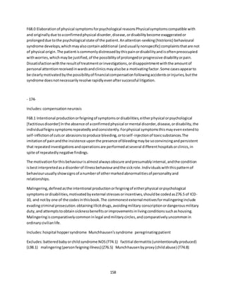 158
F68.0 Elaborationof physical symptomsforpsychological reasonsPhysicalsymptomscompatible with
and originallydue toaconfirmedphysical disorder,disease,ordisabilitybecome exaggeratedor
prolongeddue tothe psychological state of the patient.Anattention-seeking(histrionic) behavioural
syndrome develops,whichmayalsocontainadditional (andusuallynonspecific) complaintsthatare not
of physical origin.The patientiscommonlydistressedbythispainordisabilityandisoftenpreoccupied
withworries,whichmaybe justified,of the possibilityof prolongedorprogressive disabilityorpain.
Dissatisfactionwiththe resultof treatmentorinvestigations,ordisappointmentwiththe amountof
personal attentionreceivedinwardsandclinicsmayalsobe a motivatingfactor.Some casesappearto
be clearlymotivatedbythe possibilityof financialcompensationfollowingaccidentsorinjuries,butthe
syndrome doesnotnecessarilyresolve rapidlyevenaftersuccessful litigation.
- 174-
Includes:compensationneurosis
F68.1 Intentional productionorfeigningof symptomsordisabilities,eitherphysical orpsychological
[factitiousdisorder] Inthe absence of aconfirmedphysical ormental disorder,disease,ordisability,the
individualfeignssymptomsrepeatedlyandconsistently.Forphysical symptomsthismayevenextendto
self-inflictionof cutsor abrasionstoproduce bleeding,ortoself-injectionof toxicsubstances.The
imitationof painandthe insistence uponthe presence of bleedingmaybe soconvincingandpersistent
that repeatedinvestigationsandoperationsare performedatseveral differenthospitalsorclinics,in
spite of repeatedlynegative findings.
The motivationforthisbehaviourisalmostalwaysobscure andpresumablyinternal,andthe condition
isbestinterpretedasa disorderof illnessbehaviourandthe sickrole.Individualswiththispatternof
behaviourusuallyshowsignsof anumberof othermarkedabnormalitiesof personalityand
relationships.
Malingering,definedasthe intentional productionorfeigningof eitherphysical orpsychological
symptomsordisabilities,motivatedbyexternal stressesorincentives,shouldbe codedasZ76.5 of ICD-
10, and notby one of the codesinthisbook.The commonestexternal motivesformalingeringinclude
evadingcriminal prosecution.obtainingillicitdrugs,avoidingmilitary conscriptionordangerousmilitary
duty,and attemptstoobtainsicknessbenefitsorimprovementsinlivingconditionssuchashousing.
Malingeringiscomparativelycommoninlegal andmilitarycircles,andcomparativelyuncommonin
ordinarycivilianlife.
Includes:hospital hoppersyndrome Munchhausen'ssyndrome peregrinatingpatient
Excludes:batteredbabyorchildsyndrome NOS(T74.1) factitial dermatitis(unintentionallyproduced)
(L98.1) malingering(personfeigningillness)(Z76.5) Munchhausenbyproxy(childabuse) (T74.8)
 