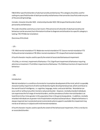 159
F68.8 Otherspecifieddisordersof adultpersonalityandbehaviourThiscategoryshouldbe usedfor
codingany specifieddisorderof adultpersonalityandbehaviourthatcannotbe classifiedunderanyone
of the precedingheadings.
Includes:characterdisorderNOS relationshipdisorderNOS F69 Unspecifieddisorderof adult
personalityandbehaviour
Thiscode shouldbe usedonlyasa last resort,if the presence of adisorderof adultpersonalityand
behaviourcanbe assumed,butinformationtoallow itsdiagnosisandallocationtoaspecificcategoryis
lacking.F70-F79 Mental retardation
Overviewof thisblock
- 175 -
F70 Mild mental retardationF71 Moderate mental retardationF72 Severe mental retardationF73
Profoundmental retardationF78 Othermental retardationF79 Unspecifiedmental retardation
A fourthcharacter maybe usedto specifythe extentof associatedbehavioural impairment:
F7x.0 No,or minimal,impairmentof behaviour F7x.1Significantimpairmentof behaviourrequiring
attentionortreatment F7x.8 Otherimpairmentsof behaviour F7x.9Withoutmentionof impairmentof
behaviour
- 176-
Introduction
Mental retardationisa conditionof arrestedorincomplete developmentof the mind,whichisespecially
characterizedbyimpairmentof skillsmanifestedduringthe developmental period,whichcontribute to
the overall levelof intelligence, i.e.cognitive,language,motor,andsocial abilities. Retardationcan
occur withor withoutanyothermental or physical disorder. However,mentallyretardedindividuals
can experience the full range of mental disorders,andthe prevalence of othermental disordersisat
leastthree tofour timesgreaterinthispopulationthaninthe general population. Inaddition,mentally
retardedindividualsare at greaterriskof exploitationandphysical/sexual abuse. Adaptivebehaviouris
alwaysimpaired,but inprotectedsocial environmentswheresupportisavailable thisimpairmentmay
not be at all obviousinsubjectswithmildmentalretardation.
A fourthcharacter maybe usedto specifythe extentof the behavioural impairment,if thisisnotdue to
an associateddisorder:
 