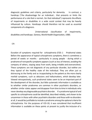16
diagnostic guidelines and criteria, particularly for dementia. In contrast, a
handicap ("the disadvantage for an individual... that prevents or limits the
performance of a role that is normal...for that individual") represents the effects
of impairments or disabilities in a wide social context that may be heavily
influenced by culture. Handicaps should therefore not be used as essential
components of a diagnosis.
2International classification of impairments,
disabilities and handicaps. Geneva, World Health Organization, 1980.
-14-
Duration of symptoms required for schizophrenia (F20.-) Prodromal states
Before the appearance of typical schizophrenic symptoms, there is sometimes a
period of weeks or months - particularly in young people - during which a
prodromeof nonspecific symptoms appears (such as loss of interest, avoiding the
company of others, staying away from work, being irritable and oversensitive).
These symptoms are not diagnostic of any particular disorder, but neither are
they typical of the healthy state of the individual. They are often just as
distressing to the family and as incapacitating to the patient as the more clearly
morbid symptoms, such as delusions and hallucinations, which develop later.
Viewed retrospectively, such prodromal states seem to be an important part of
the development of the disorder, but little systematic information is available as
to whether similar prodromes are common in other psychiatric disorders, or
whether similar states appear and disappear from time to time in individuals who
never develop any diagnosablepsychiatric disorder. If a prodrome typical of and
specific to schizophrenia could be identified, described reliably, and shown to be
uncommon in those with other psychiatric disorders and those with no disorders
at all, it would be justifiable to include a prodrome among the optional criteria for
schizophrenia. For the purposes of ICD-10, it was considered that insufficient
information is available on these points at present to justify the inclusion of a
 