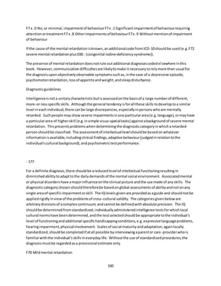 160
F7 x .0 No,or minimal,impairmentof behaviourF7x .1 Significantimpairmentof behaviourrequiring
attentionortreatmentF7 x .8 Otherimpairmentsof behaviourF7x .9 Withoutmentionof impairment
of behaviour
If the cause of the mental retardationisknown,anadditionalcode fromICD-10shouldbe used(e.g.F72
severe mental retardationplusE00.- (congenital iodine-deficiencysyndrome)).
The presence of mental retardationdoesnotrule outadditional diagnosescodedelsewhere inthis
book. However,communicationdifficultiesare likelytomake itnecessarytorelymore than usual for
the diagnosisuponobjectivelyobservable symptomssuchas,inthe case of a depressive episode,
psychomotorretardation,lossof appetiteandweight,andsleepdisturbance.
Diagnosticguidelines
Intelligenceisnota unitarycharacteristicbutisassessedonthe basisof a large numberof different,
more-or-lessspecificskills. Althoughthe general tendencyisforall these skills todeveloptoa similar
level ineachindividual,there canbe large discrepancies,especiallyinpersonswhoare mentally
retarded. Suchpeople mayshowsevere impairmentsinone particulararea(e.g.language),ormayhave
a particulararea of higherskill (e.g.insimple visuo-spatialtasks) againstabackgroundof severe mental
retardation. Thispresentsproblemswhendeterminingthe diagnosticcategoryinwhicharetarded
personshouldbe classified. The assessmentof intellectual levelshouldbe basedonwhatever
informationisavailable,includingclinical findings,adaptive behaviour(judgedinrelationtothe
individual'scultural background),andpsychometrictestperformance.
- 177-
For a definite diagnosis,there shouldbe areducedlevelof intellectual functioningresultingin
diminishedabilitytoadapttothe dailydemandsof the normal social environment. Associatedmental
or physical disordershave amajorinfluenceonthe clinical picture andthe use made of anyskills. The
diagnosticcategorychosenshouldthereforebe basedonglobal assessmentsof abilityandnotonany
single areaof specificimpairmentorskill. The IQlevelsgivenare providedasaguide and shouldnotbe
appliedrigidlyinview of the problemsof cross-cultural validity. The categoriesgivenbelow are
arbitrarydivisionsof acomplex continuum,andcannotbe definedwithabsolute precision. The IQ
shouldbe determinedfromstandardized,individuallyadministeredintelligence testsforwhichlocal
cultural normshave beendetermined,andthe testselectedshouldbe appropriate tothe individual's
level of functioningandadditional specifichandicappingconditions,e.g.expressivelanguageproblems,
hearingimpairment,physicalinvolvement. Scalesof social maturityandadaptation,againlocally
standardized,shouldbe completedif atall possible byinterviewingaparentor care-providerwhois
familiarwiththe individual'sskillsineverydaylife. Withoutthe use of standardizedprocedures,the
diagnosismustbe regardedasa provisional estimate only.
F70 Mildmental retardation
 