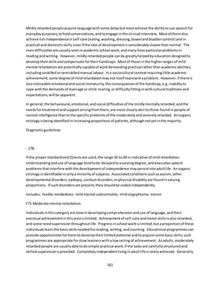 161
Mildlyretardedpeopleacquire languagewithsome delaybutmostachieve the abilitytouse speechfor
everydaypurposes,toholdconversations,andtoengage inthe clinical interview. Mostof themalso
achieve full independenceinself-care (eating,washing,dressing,bowelandbladdercontrol) andin
practical and domesticskills,evenif the rate of developmentisconsiderablyslowerthannormal. The
maindifficultiesare usuallyseeninacademicschool work,andmanyhave particularproblemsin
readingandwriting. However,mildlyretardedpeople canbe greatlyhelpedbyeducationdesignedto
developtheirskillsandcompensate fortheirhandicaps. Mostof those inthe higherrangesof mild
mental retardationare potentiallycapableof workdemandingpractical ratherthanacademicabilities,
includingunskilledorsemiskilledmanual labour. Ina sociocultural contextrequiringlittle academic
achievement,some degree of mildretardationmaynotitself representaproblem. However,if thereis
alsonoticeable emotionalandsocial immaturity,the consequencesof the handicap,e.g.inabilityto
cope withthe demandsof marriage or child-rearing,ordifficultyfitting inwithcultural traditionsand
expectations,will be apparent.
In general,the behavioural,emotional,andsocial difficultiesof the mildlymentallyretarded,andthe
needsfortreatmentandsupportarisingfromthem, are more closelyakintothose foundinpeople of
normal intelligence thantothe specificproblemsof the moderatelyandseverelyretarded. Anorganic
etiologyisbeingidentifiedinincreasingproportionsof patients,althoughnotyetinthe majority.
Diagnosticguidelines
- 178-
If the properstandardizedIQtestsare used,the range 50 to 69 is indicative of mildretardation.
Understandinganduse of language tendtobe delayedtoavaryingdegree,andexecutive speech
problemsthatinterfere withthe developmentof independence maypersistintoadultlife. Anorganic
etiologyisidentifiable inonlyaminorityof subjects. Associatedconditionssuchasautism, other
developmental disorders,epilepsy,conductdisorders,orphysical disabilityare foundinvarying
proportions. If suchdisordersare present,theyshouldbe codedindependently.
Includes: feeble-mindedness mildmental subnormality mildoligophrenia moron
F71 Moderate mental retardation
Individualsinthiscategoryare slowindevelopingcomprehensionanduse of language,andtheir
eventual achievementinthisareaislimited. Achievementof self-care andmotorskillsisalsoretarded,
and some needsupervisionthroughoutlife. Progressinschool workislimited,butaproportionof these
individualslearnthe basicskillsneededforreading,writing,andcounting. Educational programmescan
provide opportunitiesforthemtodeveloptheirlimitedpotential andtoacquire some basicskills;such
programmesare appropriate forslowlearnerswithalow ceilingof achievement. Asadults,moderately
retardedpeople are usuallyabletodosimple practical work,if the tasksare carefullystructuredand
skilledsupervisionisprovided. Completelyindependentlivinginadultlifeisrarelyachieved. Generally,
 