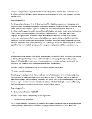 162
however,suchpeopleare fullymobile andphysicallyactive andthe majorityshow evidenceof social
developmentintheirabilitytoestablishcontact,tocommunicate withothers,andtoengage insimple
social activities.
Diagnosticguidelines
The IQ is usuallyinthe range 35 to 49. Discrepantprofilesof abilitiesare commoninthisgroup,with
some individualsachievinghigherlevelsinvisuo-spatialskillsthanintasksdependentonlanguage,while
othersare markedlyclumsybutenjoysocial interactionandsimple conversation. The level of
developmentof language isvariable:some of those affectedcantake partin simple conversationswhile
othershave onlyenoughlanguage tocommunicate theirbasicneeds. Some neverlearntouse
language,thoughtheymayunderstandsimple instructionsandmaylearntouse manual signsto
compensate tosome extentfortheirspeechdisabilities. Anorganicetiologycanbe identifiedinthe
majorityof moderatelymentallyretardedpeople. Childhoodautismorotherpervasive developmental
disordersare presentinasubstantial minority,andhave amajoreffectuponthe clinical picture andthe
type of managementneeded. Epilepsy,andneurological andphysical disabilitiesare alsocommon,
- 179-
althoughmostmoderatelyretardedpeople are able towalkwithoutassistance. Itissometimespossible
to identifyotherpsychiatricconditions,butthe limitedlevel of languagedevelopmentmaymake
diagnosisdifficultanddependentuponinformation obtainedfromotherswhoare familiarwiththe
individual. Anysuchassociateddisordersshouldbe codedindependently.
Includes: imbecility moderate mental subnormality moderate oligophrenia
F72 Severe mental retardation
Thiscategoryis broadlysimilartothatof moderate mental retardationintermsof the clinical picture,
the presence of an organicetiology,andthe associatedconditions. The lowerlevelsof achievement
mentionedunderF71 are also the mostcommonin thisgroup. Most people inthiscategorysufferfrom
a markeddegree of motorimpairmentorotherassociateddeficits,indicatingthe presenceof clinically
significantdamage toormaldevelopmentof the central nervoussystem.
Diagnosticguidelines
The IQ is usuallyinthe range of 20 to 34.
Includes: severe mental subnormality severe oligophrenia
F73 Profoundmental retardation
The IQ in thiscategoryisestimatedtobe under20, whichmeansinpractice that affectedindividualsare
severelylimitedintheirabilitytounderstandorcomplywithrequestsorinstructions. Mostsuch
 