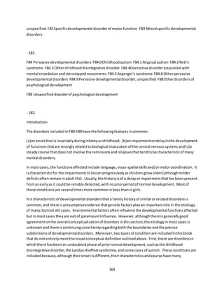 164
unspecified F82Specificdevelopmental disorderof motorfunction F83 Mixedspecificdevelopmental
disorders
- 181-
F84 Pervasive developmental disorders F84.0Childhoodautism F84.1 Atypical autism F84.2 Rett's
syndrome F84.3 Otherchildhooddisintegrative disorder F84.4Overactive disorderassociatedwith
mental retardationandstereotypedmovements F84.5 Asperger'ssyndrome F84.8 Otherpervasive
developmental disorders F84.9Pervasive developmentaldisorder,unspecified F88Otherdisordersof
psychological development
F89 Unspecifieddisorderof psychological development
- 182-
Introduction
The disordersincludedinF80-F89have the followingfeaturesincommon:
(a)anonsetthat isinvariablyduringinfancyorchildhood; (b)animpairmentordelayinthe development
of functionsthatare stronglyrelatedtobiological maturationof the central nervoussystem;and(c)a
steadycourse that doesnotinvolve the remissionsandrelapsesthattendtobe characteristicof many
mental disorders.
In mostcases,the functionsaffectedinclude language,visuo-spatial skillsand/ormotorcoordination. It
ischaracteristicfor the impairmentstolessenprogressivelyaschildrengrow older(althoughmilder
deficitsoftenremaininadultlife). Usually,the historyisof a delayorimpairmentthathasbeenpresent
fromas earlyas it couldbe reliablydetected,withnopriorperiodof normal development. Mostof
these conditionsare severaltimesmore commoninboysthaningirls.
It ischaracteristicof developmental disordersthata familyhistoryof similarorrelateddisordersis
common,and there ispresumptiveevidence thatgeneticfactorsplayan importantrole in the etiology
of many(butnot all) cases. Environmentalfactorsofteninfluence the developmentalfunctionsaffected
but inmostcases theyare not of paramountinfluence. However,althoughthere isgenerallygood
agreementonthe overall conceptualizationof disordersinthissection,the etiologyinmostcasesis
unknownandthere iscontinuinguncertaintyregardingboththe boundariesandthe precise
subdivisionsof developmentaldisorders. Moreover,twotypesof conditionare includedinthisblock
that do notentirelymeetthe broadconceptual definitionoutlinedabove. First,there are disordersin
whichthere hasbeenan undoubtedphase of priornormal development,suchasthe childhood
disintegrative disorder,the Landau-Kleffnersyndrome,andsome casesof autism. These conditionsare
includedbecause,althoughtheironsetisdifferent,theircharacteristicsandcourse have many
 
