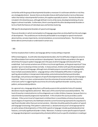 165
similaritieswiththe groupof developmental disorders;moreoveritisnotknownwhetherornot they
are etiologically distinct. Second,there are disordersthatare definedprimarilyintermsof deviance
rather thandelayindevelopmental functions;thisappliesespeciallytoautism. Autisticdisordersare
includedinthisblockbecause,althoughdefinedintermsof deviance,developmentaldelayof some
degree isalmostinvariable. Furthermore,thereisoverlapwiththe otherdevelopmental disordersin
termsof boththe featuresof individual casesandfamiliarclustering.
F80 Specificdevelopmental disordersof speechandlanguage
These are disordersinwhichnormal patternsof language acquisitionare disturbedfromthe earlystages
of development. The conditionsare notdirectlyattributable toneurological orspeechmechanism
abnormalities,sensoryimpairments,mentalretardation,orenvironmentalfactors. The childmaybe
betterable tocommunicate orunderstandincertainvery
- 183-
familiarsituationsthaninothers,butlanguage abilityineverysettingisimpaired.
Differential diagnosis. As withotherdevelopmental disorders,the firstdifficultyindiagnosisconcerns
the differentiationfromnormal variationsindevelopment. Normal childrenvarywidelyinthe age at
whichtheyfirstacquire spokenlanguage andinthe pace at whichlanguage skillsbecome firmly
established. Suchnormal variationsare of little ornoclinical significance,asthe greatmajorityof "slow
speakers"goon to developentirelynormally. Insharpcontrast,childrenwithspecificdevelopmental
disordersof speechandlanguage,althoughmostultimatelyacquire anormal levelof language skills,
have multiple associatedproblems. Language delayisoftenfollowedbydifficultiesinreadingand
spelling,abnormalitiesininterpersonal relationships,andemotionalandbehavioural disorders.
Accordingly,earlyandaccurate diagnosisof specificdevelopmental disordersof speechandlanguage is
important. There isno clear-cutdemarcationfromthe extremesof normal variation,butfourmain
criteriaare useful insuggestingthe occurrence of aclinicallysignificantdisorder:severity,course,
pattern,andassociatedproblems.
As a general rule,alanguage delaythatissufficientlysevere tofall outsidethe limitsof 2 standard
deviationsmaybe regardedasabnormal. Mostcases of thisseverityhave associatedproblems. The
level of severityinstatisticaltermsisof lessdiagnosticuse inolderchildren,however,because there isa
natural tendencytowardsprogressive improvement. Inthissituationthe course providesauseful
indicator. If the current level of impairmentismildbutthere isneverthelessahistoryof a previously
severe degree of impairment,the likelihoodisthatthe currentfunctioningrepresentsthe sequelaeof a
significantdisorderratherthanjustnormal variation. Attentionshouldbe paidtothe patternof speech
and language functioning;if the patternisabnormal (i.e.deviantandnotjustof a kindappropriate for
an earlierphase of development),orif the child'sspeechorlanguage includesqualitativelyabnormal
features,aclinicallysignificantdisorderislikely. Moreover,if adelayinsome specificaspectof speech
or language developmentisaccompaniedbyscholasticdeficits(suchasspecificretardationinreadingor
 