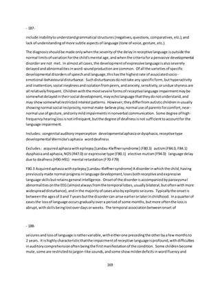 169
- 187-
include inabilitytounderstandgrammatical structures(negatives,questions,comparatives,etc.),and
lack of understandingof more subtle aspectsof language (tone of voice,gesture,etc.).
The diagnosisshouldbe made onlywhenthe severityof the delayinreceptivelanguage isoutside the
normal limitsof variationforthe child'smental age,andwhenthe criteriafora pervasive developmental
disorderare not met. In almostall cases,the developmentof expressivelanguageisalsoseverely
delayedandabnormalitiesinword-soundproductionare common. Of all the varietiesof specific
developmental disordersof speechandlanguage,thishasthe highestrate of associatedsocio-
emotional-behaviouraldisturbance. Suchdisturbancesdonottake any specificform, buthyperactivity
and inattention,social ineptnessandisolationfrompeers,andanxiety,sensitivity,orundue shynessare
all relativelyfrequent. Childrenwiththe mostsevere formsof receptivelanguage impairmentmaybe
somewhatdelayedintheirsocial development,mayecholanguage thattheydonotunderstand,and
may showsomewhatrestrictedinterestpatterns. However,theydifferfromautisticchildreninusually
showingnormal social reciprocity,normal make-believe play,normal use of parentsforcomfort,near-
normal use of gesture,andonlymildimpairmentsinnonverbal communication. Some degree of high-
frequencyhearinglossisnotinfrequent,butthe degree of deafnessisnot sufficienttoaccountfor the
language impairment.
Includes: congenital auditoryimperception developmentalaphasiaordysphasia,receptivetype
developmental Wernicke'saphasia worddeafness
Excludes: acquiredaphasiawithepilepsy[Landau-Kleffnersyndrome] (F80.3) autism(F84.0, F84.1)
dysphasiaandaphasia,NOS(R47.0) or expressive type (F80.1) elective mutism(F94.0) language delay
due to deafness(H90-H91) mental retardation(F70-F79)
F80.3 Acquiredaphasiawithepilepsy[Landau-Kleffnersyndrome] A disorderinwhichthe child,having
previouslymade normal progressinlanguage development,losesbothreceptiveandexpressive
language skillsbutretainsgeneral intelligence. Onsetof the disorderisaccompaniedbyparoxysmal
abnormalitiesonthe EEG (almostalwaysfromthe temporal lobes,usuallybilateral,butoftenwithmore
widespreaddisturbance),andinthe majorityof casesalsobyepilepticseizures. Typicallythe onsetis
betweenthe agesof 3 and 7 years butthe disordercan arise earlierorlaterinchildhood. Ina quarterof
casesthe lossof language occursgraduallyovera periodof some months,butmore oftenthe lossis
abrupt,withskillsbeinglostoverdaysorweeks. The temporal associationbetweenonset of
- 188-
seizuresandlossof language israthervariable,witheitherone precedingthe otherbyafew monthsto
2 years. It ishighlycharacteristicthatthe impairmentof receptive languageisprofound,withdifficulties
inauditorycomprehensionoftenbeingthe firstmanifestationof the condition. Some childrenbecome
mute,some are restrictedtojargon-like sounds,andsome show milderdeficitsinwordfluencyand
 