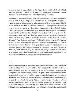 17
prodromal state as a contributor to this diagnosis. An additional, closely related,
and still unsolved problem is the extent to which such prodromes can be
distinguished from schizoid and paranoid personality disorders.
Separation of acute and transient psychotic disorders (F23.-) from schizophrenia
(F20.-) In ICD-10, the diagnosis of schizophrenia depends upon the presence of
typical delusions, hallucinations or other symptoms (described on pages 86-89),
and a minimum duration of 1 month is specified. Strong clinical traditions in
several countries, based on descriptive though not epidemiological studies,
contribute towards the conclusion that, whatever the nature of the dementia
praecox of Kraepelin and the schizophrenias of Bleuler, it, or they, are not the
same as very acute psychoses that have an abrupt onset, a short course of a few
weeks or even days, and a favourable outcome. Terms such as "bouffée
délirante", "psychogenic psychosis", "schizophreniform psychosis", "cycloid
psychosis" and "brief reactive psychosis" indicate the widespread but diverse
opinion and traditions that havedeveloped. Opinions and evidence also vary as to
whether transient but typical schizophrenic symptoms may occur with these
disorders, and whether they are usually or always associated with acute
psychological stress (bouffée délirante, at least, was originally described as not
usually associated with an obvious psychological precipitant).
-15-
Given the present lack of knowledge about both schizophrenia and these more
acute disorders, it was considered that the best option for ICD-10 would be to
allow sufficient time for the symptoms of the acute disorders to appear, be
recognized, and largely subside, before a diagnosis of schizophrenia was made.
Most clinical reports and authorities suggest that, in the large majority of patients
with these acute psychoses,onsetof psychotic symptoms occurs over a few days,
or over 1-2 weeks at most, and that many patients recover with or without
medication within 2-3 weeks. It therefore seems appropriate to specify 1 month
as the transition point between the acute disorders in which symptoms of the
schizophrenic type have been a feature and schizophrenia itself. For patients with
 
