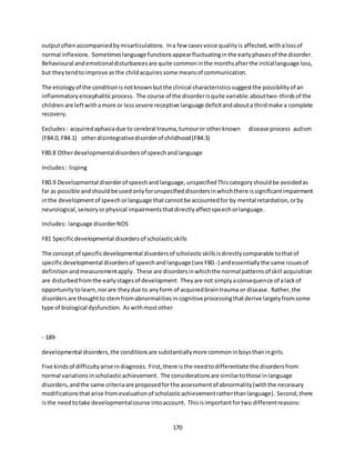 170
outputoftenaccompaniedbymisarticulations. Ina few casesvoice qualityis affected,withalossof
normal inflexions. Sometimeslanguage functionsappearfluctuatinginthe earlyphasesof the disorder.
Behavioural andemotionaldisturbancesare quite commoninthe monthsafterthe initiallanguage loss,
but theytendtoimprove asthe childacquiressome meansof communication.
The etiologyof the conditionisnotknownbutthe clinical characteristicssuggestthe possibilityof an
inflammatoryencephaliticprocess. The course of the disorderisquite variable:abouttwo-thirdsof the
childrenare leftwithamore or lesssevere receptive language deficitandabouta thirdmake a complete
recovery.
Excludes: acquiredaphasiadue to cerebral trauma,tumouror otherknown disease process autism
(F84.0, F84.1) otherdisintegrativedisorderof childhood(F84.3)
F80.8 Otherdevelopmentaldisordersof speechandlanguage
Includes: lisping
F80.9 Developmental disorderof speechandlanguage,unspecifiedThiscategoryshouldbe avoidedas
far as possible and shouldbe usedonlyforunspecifieddisordersinwhichthere issignificantimpairment
inthe developmentof speechorlanguage thatcannotbe accountedfor by mental retardation,orby
neurological,sensoryorphysical impairmentsthatdirectlyaffectspeechorlanguage.
Includes: language disorderNOS
F81 Specificdevelopmental disordersof scholasticskills
The concept of specificdevelopmental disordersof scholasticskillsisdirectlycomparable tothatof
specificdevelopmental disordersof speechandlanguage (see F80.-) andessentiallythe same issuesof
definitionandmeasurementapply. These are disordersinwhichthe normal patternsof skill acquisition
are disturbedfromthe earlystagesof development. Theyare not simplyaconsequence of alackof
opportunitytolearn,norare theydue to anyform of acquiredbraintrauma or disease. Rather,the
disordersare thoughtto stemfromabnormalitiesincognitiveprocessingthatderive largelyfromsome
type of biological dysfunction. As withmostother
- 189-
developmental disorders,the conditionsare substantiallymore commoninboysthaningirls.
Five kindsof difficultyarise indiagnosis. First,there isthe needtodifferentiate the disordersfrom
normal variationsinscholasticachievement. The considerationsare similartothose inlanguage
disorders,andthe same criteriaare proposedforthe assessmentof abnormality(withthe necessary
modificationsthatarise fromevaluationof scholasticachievementratherthanlanguage). Second,there
isthe needtotake developmentalcourse intoaccount. Thisisimportantfortwo differentreasons:
 