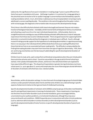 171
(a)Severity:the significance of one year'sretardationinreadingatage 7 yearsisquite differentfrom
that of one year's retardationat14 years. (b)Change inpattern:itiscommonfor a language delayin
the preschool yearstoresolve sofar as spokenlanguage isconcernedbuttobe followedbyaspecific
readingretardationwhich,inturn,diminishesinadolescence;the principalproblemremaininginearly
adulthoodisa severe spellingdisorder. The conditionisthe same throughoutbutthe patternalters
withincreasingage;the diagnosticcriterianeedtotake intoaccountthisdevelopmental change.
Third,there isthe difficultythatscholasticskillshave tobe taughtandlearned:theyare notsimplya
functionof biological maturation. Inevitablyachild'slevelof skillswilldependonfamilycircumstances
and schooling,aswell asonhisor her ownindividualcharacteristics. Unfortunately,thereisno
straightforwardandunambiguouswayof differentiatingscholasticdifficultiesdue tolackof adequate
experiencesfromthose due tosome individual disorder. There are goodreasonsforsupposingthatthe
distinctionisreal andclinicallyvalidbutthe diagnosisinindividual casesisdifficult. Fourth,although
researchfindingsprovide supportforthe hypothesisof underlyingabnormalitiesincognitiveprocessing,
there isno easywayin the individualchildtodifferentiatethose thatcause readingdifficultiesfrom
those that derive fromorare associatedwithpoorreadingskills. The difficultyiscompoundedbythe
findingthatreadingdisordersmaystemfrommore thanone type of cognitive abnormality. Fifth,there
are continuinguncertaintiesoverthe bestwayof subdividingthe specificdevelopmental disordersof
scholasticskills.
Childrenlearntoread,write,spell,andperformarithmetical computationswhentheyare introducedto
these activitiesathome andat school. Countriesvarywidelyinthe age atwhichformal schoolingis
started,inthe syllabusfollowedwithin schools,andhence inthe skillsthatchildrenare expectedto
have acquiredbydifferentages. Thisdisparityof expectationsisgreaterduringelementaryorprimary
school years(i.e.upto age about11 years) andcomplicatesthe issue of devisingoperational definitions
of disordersof scholasticskillsthathave cross-national validity.
- 190-
Nevertheless,withinall educationsettings,itisclearthat eachchronological age groupof schoolchildren
containsa wide spreadof scholasticattainmentsandthatsome childrenare underachievinginspecific
aspectsof attainmentrelative totheirgeneral level of intellectual functioning.
Specificdevelopmental disordersof scholasticskills(SDDSS) comprise groupsof disordersmanifestedby
specificandsignificantimpairmentsinlearningof scholasticskills. These impairmentsinlearningare
not the directresultof otherdisorders(suchasmental retardation,grossneurological deficits,
uncorrectedvisual orauditoryproblems,oremotional disturbances),althoughtheymayoccur
concurrentlywithsuchconditions. SDDSSfrequentlyoccurinconjunctionwithotherclinical syndromes
(suchas attentiondeficitdisorderorconduct disorder) orotherdevelopmental disorders(suchas
specificdevelopmental disorderof motorfunctionorspecificdevelopmental disordersof speechand
language).
 