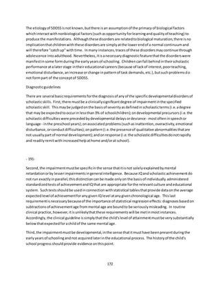 172
The etiologyof SDDSSisnot known,butthere isan assumptionof the primacyof biological factors
whichinteractwithnonbiological factors(suchasopportunityforlearningandqualityof teaching) to
produce the manifestations. Althoughthesedisordersare relatedtobiological maturation,there isno
implicationthatchildrenwiththese disordersare simplyatthe lowerendof a normal continuumand
will therefore "catchup"withtime. Inmany instances,tracesof these disordersmaycontinue through
adolescence intoadulthood. Nevertheless,itisanecessarydiagnosticfeaturethatthe disorderswere
manifestinsome formduringthe earlyyearsof schooling. Childrencanfall behindintheirscholastic
performance ata laterstage intheireducational careers(because of lackof interest,poorteaching,
emotional disturbance,anincrease orchange inpatternof task demands,etc.),butsuchproblemsdo
not formpart of the conceptof SDDSS.
Diagnosticguidelines
There are several basicrequirementsforthe diagnosisof anyof the specificdevelopmentaldisordersof
scholasticskills. First,there mustbe a clinicallysignificantdegree of impairmentinthe specified
scholasticskill. Thismaybe judgedonthe basisof severityasdefinedinscholasticterms(i.e.adegree
that may be expectedtooccurin lessthan3% of schoolchildren);ondevelopmental precursors(i.e.the
scholasticdifficultieswere precededbydevelopmental delaysordeviance - mostofteninspeechor
language - inthe preschool years);onassociatedproblems(suchasinattention,overactivity,emotional
disturbance,orconductdifficulties);onpattern(i.e.the presenceof qualitative abnormalitiesthatare
not usuallypartof normal development);andonresponse (i.e.the scholasticdifficultiesdonotrapidly
and readilyremitwithincreasedhelpathome and/orat school).
- 191-
Second,the impairmentmustbe specificinthe sense thatitisnot solelyexplainedbymental
retardationorby lesserimpairmentsingeneralintelligence. Because IQandscholasticachievementdo
not run exactlyinparallel,thisdistinctioncanbe made onlyon the basisof individually administered
standardizedtestsof achievementandIQthat are appropriate forthe relevantculture andeducational
system. Suchtestsshouldbe usedinconnectionwithstatistical tablesthatprovide dataonthe average
expectedlevelof achievementfor anygivenIQlevel atanygivenchronological age. Thislast
requirementisnecessarybecauseof the importance of statistical regressioneffects:diagnosesbasedon
subtractionsof achievementage frommental age are boundto be seriouslymisleading. In routine
clinical practice,however,itisunlikelythatthese requirementswill be metinmostinstances.
Accordingly,the clinical guideline issimplythatthe child'slevel of attainmentmustbe verysubstantially
belowthatexpectedforachildof the same mental age.
Third,the impairmentmustbe developmental,inthe sense thatitmusthave beenpresentduringthe
earlyyearsof schoolingandnot acquiredlaterinthe educational process. The historyof the child's
school progressshouldprovide evidence onthispoint.
 