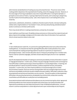 174
administered,standardizedtestof reading accuracyand comprehension. The precise nature of the
readingproblemdependsonthe expectedlevelof reading,andonthe language andscript. However,in
the earlystagesof learninganalphabeticscript,there maybe difficultiesinrecitingthe alphabet,in
givingthe correctnamesof letters,ingivingsimplerhymesforwords,andinanalysingorcategorizing
sounds(inspite of normal auditoryacuity). Later,there maybe errorsin oral readingskillssuchas
shownby:
(a)omissions,substitutions,distortions,oradditionsof wordsorpartsof words; (b) slow readingrate;
(c)false starts,longhesitationsor"lossof place"intext,andinaccurate phrasing;and(d)reversalsof
wordsin sentencesorof letterswithinwords.
There may also be deficitsinreadingcomprehension,asshownby,forexample:
(e)aninabilitytorecall factsread; (f)inabilitytodraw conclusionsorinferencesfrommaterial read;and
(g)use of general knowledge asbackgroundinformationratherthanof informationfromaparticular
storyto answerquestionsaboutastory read.
- 193-
In laterchildhoodandinadultlife,itiscommonforspellingdifficultiestobe more profoundthanthe
readingdeficits. Itischaracteristicthat the spellingdifficultiesofteninvolve phoneticerrors,andit
seemsthatboththe readingandspelling problemsmayderive inpartfroman impairmentin
phonological analysis. Little isknownaboutthe nature orfrequencyof spellingerrorsinchildrenwho
have to readnon-phoneticlanguages,andlittle isknownaboutthe typesof errorinnon-alphabetic
scripts.
Specificdevelopmental disordersof readingare commonlyprecededbyahistoryof disordersinspeech
or language development. Inothercases,childrenmaypasslanguage milestonesatthe normal age but
have difficultiesinauditoryprocessing asshownbyproblemsinsoundcategorization,inrhyming,and
possiblybydeficitsinspeechsounddiscrimination,auditorysequential memory,andauditory
association. Insome cases,too,there maybe problemsinvisual processing(suchasinletter
discrimination);however,theseare commonamongchildrenwhoare justbeginningtolearntoread
and hence are probablynotdirectlycausallyrelatedtothe poorreading. Difficultiesinattention,often
associatedwithoveractivityandimpulsivity,are alsocommon. The precise patternof developmental
difficultiesinthe preschool periodvariesconsiderablyfromchildtochild,asdoestheirseverity;
neverthelesssuchdifficultiesare usually(butnotinvariably) present.
Associatedemotional and/orbehavioural disturbancesare alsocommonduringthe school-ageperiod.
Emotional problemsare more commonduringthe earlyschool years,butconductdisordersand
hyperactivitysyndromesare mostlikelytobe presentinlaterchildhoodandadolescence. Low self-
esteemiscommonandproblemsinschool adjustmentandinpeerrelationshipsare alsofrequent.
 