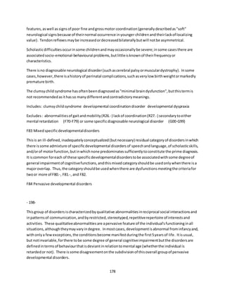 178
features,aswell assignsof poor fine andgrossmotor coordination(generallydescribedas"soft"
neurological signsbecause of theirnormal occurrence inyounger childrenandtheirlackof localizing
value). Tendonreflexesmaybe increasedordecreasedbilaterallybutwill notbe asymmetrical.
Scholasticdifficultiesoccurinsome childrenandmayoccasionallybe severe;insome casesthere are
associatedsocio-emotional-behavioural problems,butlittleisknownof theirfrequencyor
characteristics.
There isno diagnosable neurological disorder(suchascerebral palsyormusculardystrophy). Insome
cases,however,there isahistoryof perinatal complications,suchasverylow birthweightormarkedly
premature birth.
The clumsychildsyndrome hasoftenbeendiagnosedas"minimal braindysfunction",butthistermis
not recommendedasithasso manydifferentandcontradictorymeanings.
Includes: clumsychildsyndrome developmental coordinationdisorder developmental dyspraxia
Excludes: abnormalitiesof gaitandmobility(R26.-) lackof coordination(R27.-) secondarytoeither
mental retardation (F70-F79) or some specificdiagnosable neurological disorder (G00-G99)
F83 Mixedspecificdevelopmentaldisorders
Thisis an ill-defined,inadequatelyconceptualized(butnecessary) residual categoryof disordersinwhich
there issome admixture of specificdevelopmental disordersof speechandlanguage,of scholasticskills,
and/orof motorfunction,butinwhichnone predominatessufficientlytoconstitute the prime diagnosis.
It iscommon foreach of these specificdevelopmentaldisorderstobe associatedwithsome degreeof
general impairmentof cognitivefunctions,andthismixedcategoryshouldbe usedonlywhenthere isa
majoroverlap. Thus,the categoryshouldbe usedwhenthere are dysfunctionsmeetingthe criteriafor
twoor more of F80.-, F81.-, and F82.
F84 Pervasive developmental disorders
- 198-
Thisgroup of disordersischaracterizedbyqualitative abnormalitiesinreciprocal social interactionsand
inpatternsof communication,andbyrestricted,stereotyped,repetitiverepertoire of interestsand
activities. These qualitativeabnormalitiesare apervasive feature of the individual'sfunctioninginall
situations,althoughtheymayvaryindegree. Inmostcases,developmentisabnormal frominfancyand,
withonlya fewexceptions,the conditionsbecome manifestduringthe first5yearsof life. Itisusual,
but notinvariable,forthere tobe some degree of general cognitiveimpairmentbutthe disordersare
definedintermsof behaviourthatisdeviantinrelationtomental age (whetherthe individual is
retardedor not). There issome disagreementonthe subdivisionof thisoverall groupof pervasive
developmental disorders.
 