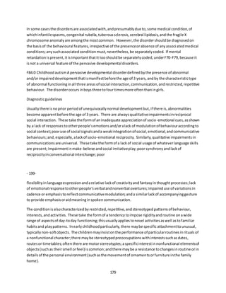 179
In some casesthe disordersare associatedwith,andpresumablydue to,some medical condition,of
whichinfantilespasms,congenital rubella,tuberoussclerosis,cerebral lipidosis,andthe fragile X
chromosome anomalyare amongthe mostcommon. However,the disordershouldbe diagnosedon
the basisof the behavioural features,irrespective of the presenceorabsence of anyassociatedmedical
conditions;anysuchassociatedconditionmust,nevertheless,be separatelycoded. If mental
retardationispresent,itisimportantthatit tooshouldbe separatelycoded,underF70-F79, because it
isnot a universal feature of the pervasive developmental disorders.
F84.0 ChildhoodautismA pervasive developmental disorderdefinedbythe presence of abnormal
and/orimpaireddevelopmentthatismanifestbeforethe age of 3 years,andby the characteristictype
of abnormal functioninginall three areasof social interaction,communication,andrestricted,repetitive
behaviour. The disorderoccursinboysthree tofour timesmore oftenthaningirls.
Diagnosticguidelines
Usuallythere isnoprior periodof unequivocallynormal developmentbut,if there is,abnormalities
become apparentbefore the age of 3 years. There are alwaysqualitativeimpairmentsinreciprocal
social interaction. These take the formof aninadequate appreciationof socio-emotional cues,asshown
by a lack of responsestootherpeople'semotionsand/oralack of modulationof behaviouraccordingto
social context;pooruse of social signalsanda weakintegrationof social,emotional,andcommunicative
behaviours;and,especially,alackof socio-emotional reciprocity. Similarly,qualitative impairmentsin
communicationsare universal. These take the formof a lackof social usage of whateverlanguage skills
are present;impairmentinmake-believe andsocial imitativeplay;poorsynchronyandlackof
reciprocityinconversationalinterchange;poor
- 199-
flexibilityinlanguageexpressionandarelative lackof creativityandfantasyinthoughtprocesses;lack
of emotional responsetootherpeople'sverbalandnonverbal overtures;impaireduse of variationsin
cadence or emphasistoreflectcommunicativemodulation;anda similarlackof accompanyinggesture
to provide emphasisoraidmeaninginspokencommunication.
The conditionisalsocharacterizedbyrestricted,repetitive,andstereotypedpatternsof behaviour,
interests,andactivities. These take the formof a tendencytoimpose rigidityandroutine onawide
range of aspectsof day-today functioning;thisusuallyappliestonovel activitiesaswell astofamiliar
habitsand playpatterns. Inearlychildhoodparticularly,there maybe specific attachmenttounusual,
typicallynon-softobjects. The childrenmayinsistonthe performance of particularroutinesinritualsof
a nonfunctional character;there maybe stereotypedpreoccupationswithinterestssuchasdates,
routesor timetables;oftenthere are motorstereotypies;aspecificinterestinnonfunctional elementsof
objects(suchas theirsmell orfeel) iscommon;andthere maybe a resistance tochangesinroutine orin
detailsof the personal environment(suchasthe movementof ornamentsorfurniture inthe family
home).
 
