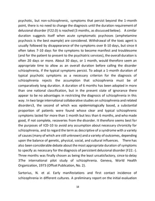 18
psychotic, but non-schizophrenic, symptoms that persist beyond the 1-month
point, there is no need to change the diagnosis until the duration requirement of
delusional disorder (F22.0) is reached (3 months, as discussed below). A similar
duration suggests itself when acute symptomatic psychoses (amphetamine
psychosis is the best example) are considered. Withdrawal of the toxic agent is
usually followed by disappearance of the symptoms over 8-10 days, but since it
often takes 7-10 days for the symptoms to become manifest and troublesome
(and for the patient to present to the psychiatric services), the overall duration is
often 20 days or more. About 30 days, or 1 month, would therefore seem an
appropriate time to allow as an overall duration before calling the disorder
schizophrenia, if the typical symptoms persist. To adopt a 1-month duration of
typical psychotic symptoms as a necessary criterion for the diagnosis of
schizophrenia rejects the assumption that schizophrenia must be of
comparatively long duration. A duration of 6 months has been adopted in more
than one national classification, but in the present state of ignorance there
appear to be no advantages in restricting the diagnosis of schizophrenia in this
way. In two large international collaborative studies on schizophrenia and related
disorders3, the second of which was epidemiologically based, a substantial
proportion of patients were found whose clear and typical schizophrenic
symptoms lasted for more than 1 month but less than 6 months, and who made
good, if not complete, recoveries from the disorder. It therefore seems best for
the purposes of ICD-10 to avoid any assumption about necessary chronicity for
schizophrenia, and to regard the term as descriptive of a syndrome with a variety
of causes (many of which are still unknown) and a variety of outcomes, depending
upon the balance of genetic, physical, social, and cultural influences. There has
also been considerable debate about the most appropriate duration of symptoms
to specify as necessary for the diagnosis of persistent delusional disorder (F22.-).
Three months was finally chosen as being the least unsatisfactory, since to delay
3The international pilot study of schizophrenia. Geneva, World Health
Organization, 1973 (Offset Publication, No. 2).
Sartorius, N. et al. Early manifestations and first contact incidence of
schizophrenia in different cultures. A preliminary report on the initial evaluation
 