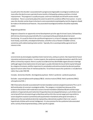 182
(usuallywhenthe disorderisassociatedwithaprogressive diagnosable neurological condition),but
more oftenthe decline overaperiodof some monthsisfollowedbyaplateauandthena limited
improvement. The prognosisisusuallyverypoor,andmostindividualsare leftwithsevere mental
retardation. There isuncertaintyaboutthe extenttowhichthisconditiondiffersfromautism. Insome
casesthe disordercanbe shownto be due to some associatedencephalopathy,butthe diagnosisshould
be made on the behavioural features. Anyassociatedneurologicalconditionshouldbe separately
coded.
Diagnosticguidelines
Diagnosisisbasedonan apparentlynormal developmentuptothe age of at least2 years,followedbya
definitelossof previouslyacquiredskills;thisisaccompaniedbyqualitativelyabnormal social
functioning. Itisusual forthere to be a profoundregressionin,orlossof,language,aregressioninthe
level of play,social skills,andadaptivebehaviour,andoftenalossof bowel orbladdercontrol,
sometimeswithadeterioratingmotorcontrol. Typically,thisisaccompaniedbyageneral lossof
interestinthe
- 202-
environment,bystereotyped,repetitivemotormannerisms,andbyan autistic-likeimpairmentof social
interactionandcommunication. Insome respects,the syndrome resemblesdementiainadultlife,butit
differsinthree keyrespects:thereisusuallynoevidenceof anyidentifiable organicdiseaseordamage
(althoughorganicbraindysfunctionof some type isusuallyinferred);the lossof skillsmaybe followed
by a degree of recovery;andthe impairmentinsocializationandcommunicationhasdeviantqualities
typical of autismratherthan of intellectualdecline. Forall these reasonsthe syndrome is includedhere
rather thanunderF00-F09.
Includes: dementiainfantilis disintegrative psychosis Heller'ssyndrome symbioticpsychosis
Excludes: acquiredaphasiawithepilepsy(F80.3) elective mutism(F94.0) Rett's syndrome (F84.2)
schizophrenia(F20.-)
F84.4 Overactive disorderassociatedwithmental retardationandstereotypedmovementsThisisanill-
defineddisorderof uncertainnosological validity. The categoryisincludedhere because of the
evidence thatchildrenwithmoderatetosevere mental retardation(IQbelow 50) whoexhibitmajor
problemsinhyperactivityandinattentionfrequentlyshow stereotypedbehaviours;suchchildrentend
not to benefitfromstimulantdrugs(unlikethose withanIQinthe normal range) and may exhibita
severe dysphoricreaction(sometimeswithpsychomotorretardation) whengivenstimulants;in
adolescence the overactivitytendstobe replacedbyunderactivity(apatternthatisnot usual in
hyperkineticchildrenwithnormal intelligence). Itisalsocommonfor the syndrome tobe associated
witha varietyof developmental delays,eitherspecificorglobal.
 