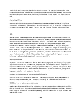 183
The extenttowhichthe behavioural patternisafunctionof low IQ or of organic braindamage isnot
known,neitherisitclearwhetherthe disordersinchildren withmildmental retardationwhoshowthe
hyperkineticsyndromewouldbe betterclassifiedhere orunderF90.-;at presenttheyare includedin
F90-.
Diagnosticguidelines
Diagnosisdependsonthe combinationof developmentallyinappropriate severeoveractivity,motor
stereotypies,andmoderate toseveremental retardation;all three mustbe presentforthe diagnosis. If
the diagnosticcriteriaforF84.0, F84.1 or F84.2 are met,that conditionshouldbe diagnosedinstead.
- 203-
F84.5 Asperger'ssyndrome A disorderof uncertainnosological validity,characterizedbythe same kind
of qualitativeabnormalitiesof reciprocal socialinteractionthattypifyautism,togetherwitharestricted,
stereotyped,repetitive repertoire of interestsandactivities. The disorderdiffersfromautismprimarily
inthat there isno general delayorretardationinlanguage orincognitive development. Most
individualsare of normal general intelligence butitiscommonforthemto be markedlyclumsy;the
conditionoccurspredominantlyinboys(inaratioof abouteightboysto one girl). It seemshighl ylikely
that at leastsome casesrepresentmildvarietiesof autism, butitisuncertainwhetherornotthat isso
for all. There isa strong tendencyforthe abnormalitiestopersistintoadolescence andadultlife andit
seemsthattheyrepresentindividual characteristicsthatare notgreatlyaffectedbyenvironmental
influences. Psychoticepisodesoccasionallyoccurinearlyadultlife.
Diagnosticguidelines
Diagnosisisbasedonthe combinationof a lackof anyclinicallysignificantgeneral delayinlanguage or
cognitive developmentplus,aswithautism, the presence of qualitativedeficienciesinreciprocal social
interactionandrestricted,repetitive,stereotypedpatternsof behaviour,interests,andactivities. There
may or may notbe problemsincommunicationsimilartothose associatedwithautism,butsignificant
language retardationwouldrule outthe diagnosis.
Includes: autisticpsychopathy schizoiddisorderof childhood
Excludes: anankasticpersonalitydisorder(F60.5) attachmentdisordersof childhood(F94.1,F94.2)
obsessive-compulsive disorder(F42.-) schizotypal disorder(F21) simple schizophrenia(F20.6)
F84.8 Otherpervasive developmentaldisorders
F84.9 Pervasive developmental disorder,unspecifiedThis isaresidual diagnosticcategorythatshouldbe
usedfordisorderswhichfitthe general descriptionforpervasivedevelopmental disordersbutinwhicha
lack of adequate information,orcontradictoryfindings,meansthatthe criteriaforanyof the other F84
codescannot be met.
 