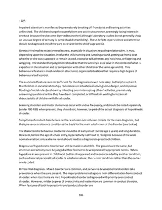 186
- 207-
Impairedattentionismanifestedbyprematurelybreakingoff fromtasksandleavingactivities
unfinished. The childrenchange frequentlyfromone activitytoanother,seeminglylosinginterestin
one task because theybecome divertedtoanother(althoughlaboratorystudiesdonotgenerallyshow
an unusual degree of sensoryorperceptual distractibility). These deficitsinpersistence andattention
shouldbe diagnosedonlyif theyare excessive forthe child'sage andIQ.
Overactivityimpliesexcessiverestlessness,especiallyinsituationsrequiringrelativecalm. Itmay,
dependinguponthe situation,involve the childrunningandjumpingaround,gettingupfroma seat
whenhe or she was supposedtoremainseated,excessive talkativenessandnoisiness,orfidgetingand
wriggling. The standardforjudgementshouldbe thatthe activityisexcessive inthe contextof whatis
expectedinthe situationandbycomparisonwithotherchildrenof the same age andIQ. This
behavioural feature ismostevidentinstructured,organizedsituationsthatrequireahighdegree of
behavioural self-control.
The associatedfeaturesare notsufficientforthe diagnosisorevennecessary,buthelptosustainit.
Disinhibitioninsocial relationships,recklessnessinsituationsinvolvingsome danger,andimpulsive
floutingof social rules(asshownbyintrudingonorinterruptingothers'activities,prematurely
answeringquestionsbefore theyhave beencompleted,ordifficultyinwaitingturns) are all
characteristicof childrenwiththisdisorder.
Learningdisordersandmotorclumsinessoccurwithundue frequency,andshouldbe notedseparately
(underF80-F89) whenpresent;theyshouldnot,however,be partof the actual diagnosisof hyperkinetic
disorder.
Symptomsof conductdisorderare neitherexclusionnorinclusioncriteriaforthe maindiagnosis, but
theirpresence orabsence constitutesthe basisforthe mainsubdivisionof the disorder(see below).
The characteristicbehaviourproblemsshouldbe of earlyonset(beforeage 6 years) andlongduration.
However,before the age of school entry,hyperactivityisdifficulttorecognize because of the wide
normal variation:onlyextremelevelsshouldleadtoa diagnosisinpreschool children.
Diagnosisof hyperkineticdisordercanstill be made inadultlife. The groundsare the same,but
attentionandactivitymustbe judgedwithreference todevelopmentallyappropriate norms. When
hyperkinesiswaspresentinchildhood,buthasdisappearedandbeensucceededbyanothercondition,
such as dissocial personalitydisorderorsubstance abuse,the currentconditionratherthanthe earlier
one iscoded.
Differential diagnosis. Mixeddisordersare common,andpervasivedevelopmentaldisorderstake
precedence whentheyare present. The majorproblemsindiagnosislieindifferentiationfromconduct
disorder:whenitscriteriaare met,hyperkineticdisorderisdiagnosedwithpriorityoverconduct
disorder. However,milderdegreesof overactivityandinattentionare commoninconductdisorder.
Whenfeaturesof bothhyperactivityandconductdisorder are
 