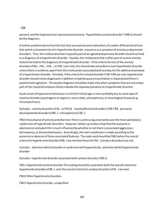 187
- 208-
present,andthe hyperactivityispervasiveandsevere,"hyperkineticconductdisorder"(F90.1) should
be the diagnosis.
A furtherproblemstemsfromthe factthat overactivityandinattention,of arather differentkindfrom
that whichischaracteristicof a hyperkineticdisorder,mayarise asa symptomof anxietyordepressive
disorders. Thus,the restlessnessthatistypicallypartof an agitateddepressive disordershouldnotlead
to a diagnosisof a hyperkineticdisorder. Equally,the restlessnessthatisoftenpartof severe anxiety
shouldnotleadto the diagnosisof ahyperkineticdisorder. If the criteriaforone of the anxiety
disorders(F40.-,F41.-,F43.-, or F93.-) are met,thisshouldtake precedence overhyperkineticdisorder
unlessthere isevidence,apartfromthe restlessnessassociatedwithanxiety,forthe additional presence
of a hyperkineticdisorder. Similarly,if the criteriaforamooddisorder(F30-F39) are met,hyperkinetic
disordershouldnotbe diagnosedinadditionsimplybecauseconcentrationisimpairedandthere is
psychomotoragitation. The double diagnosisshouldbe made onlywhensymptomsthatare notsimply
part of the mooddisturbance clearlyindicate the separate presence of ahyperkineticdisorder.
Acute onsetof hyperactive behaviourinachildof school age is more probablydue tosome type of
reactive disorder(psychogenicororganic),manicstate,schizophrenia,orneurological disease(e.g.
rheumaticfever).
Excludes: anxietydisorders(F41.- orF93.0) mood[affective] disorders(F30-F39) pervasive
developmental disorders(F84.-) schizophrenia(F20.-)
F90.0 Disturbance of activityandattentionThere iscontinuinguncertaintyoverthe mostsatisfactory
subdivisionof hyperkineticdisorders. However,follow-upstudiesshow thatthe outcome in
adolescence andadultlife ismuchinfluencedbywhetherornotthere isassociatedaggression,
delinquency,ordissocialbehaviour. Accordingly,the mainsubdivisionismade according tothe
presence orabsence of these associatedfeatures. The code usedshouldbe F90.0 whenthe overall
criteriaforhyperkineticdisorder(F90.-) are metbut those forF91.- (conductdisorders) are not.
Includes: attentiondeficitdisorderorsyndrome withhyperactivity attentiondeficithyperactivity
disorder
Excludes:hyperkineticdisorderassociatedwithconductdisorder(F90.1)
F90.1 HyperkineticconductdisorderThiscodingshouldbe usedwhenboththe overall criteriafor
hyperkineticdisorders(F90.-) and the overall criteriaforconductdisorders(F91.-) are met.
F90.8 Otherhyperkineticdisorders
F90.9 Hyperkineticdisorder,unspecified
 