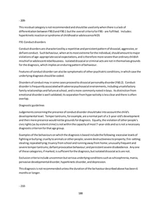 188
- 209-
Thisresidual categoryisnotrecommendedandshouldbe usedonlywhenthere isalack of
differentiationbetweenF90.0and F90.1 butthe overall criteriaforF90.- are fulfilled. Includes:
hyperkineticreactionorsyndrome of childhoodoradolescenceNOS
F91 Conductdisorders
Conductdisordersare characterizedbya repetitive andpersistentpatternof dissocial,aggressive,or
defiantconduct. Suchbehaviour,whenatitsmostextreme forthe individual,shouldamounttomajor
violationsof age-appropriatesocial expectations,andistherefore more severe thanordinarychildish
mischief oradolescentrebelliousness. Isolateddissocial orcriminal actsare not inthemselvesgrounds
for the diagnosis,whichimpliesanenduringpatternof behaviour.
Featuresof conductdisordercan alsobe symptomaticof otherpsychiatricconditions,inwhichcase the
underlyingdiagnosisshouldbe coded.
Disordersof conductmay insome casesproceedto dissocial personalitydisorder(F60.2). Conduct
disorderisfrequentlyassociatedwithadversepsychosocial environments,includingunsatisfactory
familyrelationshipsandfailureatschool,andismore commonlynotedinboys. Itsdistinctionfrom
emotional disorderiswell validated;itsseparationfromhyperactivityislessclearandthere isoften
overlap.
Diagnosticguidelines
Judgementsconcerningthe presence of conductdisordershouldtake intoaccountthe child's
developmental level. Tempertantrums,forexample,are anormal part of a 3-year-old'sdevelopment
and theirmere presence wouldnotbe groundsfordiagnosis. Equally,the violationof otherpeople's
civicrights(as byviolentcrime) isnotwithinthe capacityof most7-year-oldsandsoisnot a necessary
diagnosticcriterionforthat age group.
Examplesof the behavioursonwhichthe diagnosisisbasedincludethe following:excessive levelsof
fightingorbullying;crueltytoanimalsorotherpeople;severe destructivenesstoproperty;fire-setting;
stealing;repeatedlying;truancyfromschool andrunningawayfrom home;unusuallyfrequentand
severe tempertantrums;defiantprovocative behaviour;andpersistentsevere disobedience. Anyone
of these categories,if marked,issufficientforthe diagnosis,butisolateddissocial actsare not.
Exclusioncriteriainclude uncommonbutseriousunderlyingconditionssuchasschizophrenia,mania,
pervasive developmentaldisorder,hyperkineticdisorder,anddepression.
Thisdiagnosisisnotrecommendedunlessthe durationof the behaviourdescribedabove hasbeen6
monthsor longer.
- 210-
 