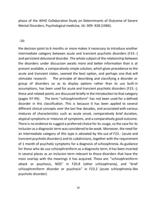 19
phase of the WHO Collaborative Study on Determinants of Outcome of Severe
Mental Disorders, Psychological medicine, 16: 909- 928 (1986).
-16-
the decision point to 6 months or more makes it necessary to introduce another
intermediate category between acute and transient psychotic disorders (F23.-)
and persistent delusional disorder. The whole subject of the relationship between
the disorders under discussion awaits more and better information than is at
present available; a comparatively simple solution, which gives precedence to the
acute and transient states, seemed the best option, and perhaps one that will
stimulate research. The principle of describing and classifying a disorder or
group of disorders so as to display options rather than to use built-in
assumptions, has been used for acute and transient psychotic disorders (F23.-);
these and related points are discussed briefly in the introduction to that category
(pages 97-99). The term "schizophreniform" has not been used for a defined
disorder in this classification. This is because it has been applied to several
different clinical concepts over the last few decades, and associated with various
mixtures of characteristics such as acute onset, comparatively brief duration,
atypical symptoms or mixtures of symptoms, and a comparatively good outcome.
There is no evidence to suggesta preferred choice for its usage, so the case for its
inclusion as a diagnostic term was considered to be weak. Moreover, the need for
an intermediate category of this type is obviated by the use of F23.- (acute and
transient psychotic disorders) and its subdivisions, together with the requirement
of 1 month of psychotic symptoms for a diagnosis of schizophrenia. As guidance
for those who do use schizophreniform as a diagnostic term, it has been inserted
in several places as an inclusion term relevant to those disorders that have the
most overlap with the meanings it has acquired. These are: "schizophreniform
attack or psychosis, NOS" in F20.8 (other schizophrenia), and "brief
schizophreniform disorder or psychosis" in F23.2 (acute schizophrenia-like
psychotic disorder).
 