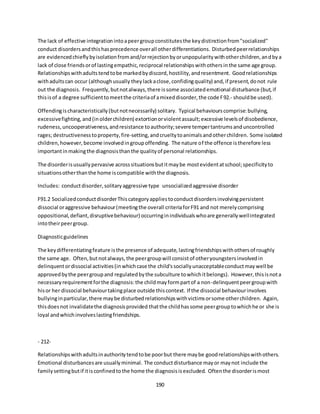 190
The lack of effective integrationintoapeergroupconstitutesthe keydistinctionfrom"socialized"
conduct disordersandthishasprecedence overall otherdifferentiations. Disturbedpeerrelationships
are evidencedchieflybyisolationfromand/orrejectionbyorunpopularitywithotherchildren,andbya
lack of close friendsorof lastingempathic,reciprocal relationshipswithothersinthe same age group.
Relationshipswithadultstendtobe markedbydiscord,hostility,andresentment. Goodrelationships
withadultscan occur (althoughusually theylackaclose,confidingquality) and,if present,donot rule
out the diagnosis. Frequently,butnotalways,there issome associatedemotional disturbance (but,if
thisisof a degree sufficienttomeetthe criteriaof amixeddisorder,the code F92.- shouldbe used).
Offendingischaracteristically(butnotnecessarily) solitary. Typical behaviourscomprise:bullying,
excessivefighting,and(inolderchildren) extortionorviolentassault;excessive levelsof disobedience,
rudeness,uncooperativeness,andresistance toauthority;severe tempertantrumsanduncontrolled
rages;destructivenesstoproperty,fire-setting,andcrueltytoanimalsandotherchildren. Some isolated
children,however,become involvedingroupoffending. The nature of the offence istherefore less
importantinmakingthe diagnosisthanthe qualityof personal relationships.
The disorderisusuallypervasive acrosssituationsbutitmaybe mostevidentatschool;specificityto
situationsotherthanthe home iscompatible withthe diagnosis.
Includes: conductdisorder,solitaryaggressive type unsocializedaggressive disorder
F91.2 SocializedconductdisorderThiscategoryappliestoconductdisordersinvolvingpersistent
dissocial oraggressive behaviour(meetingthe overall criteriaforF91 and not merelycomprising
oppositional,defiant,disruptivebehaviour) occurringinindividualswhoare generallywellintegrated
intotheirpeergroup.
Diagnosticguidelines
The keydifferentiatingfeature isthe presence of adequate,lastingfriendshipswithothersof roughly
the same age. Often,butnotalways,the peergroupwill consistof otheryoungstersinvolvedin
delinquentordissocial activities(inwhichcase the child'ssociallyunacceptableconductmaywell be
approvedbythe peergroupand regulatedbythe subculture towhichitbelongs). However,thisisnota
necessaryrequirementforthe diagnosis:the childmayformpartof a non-delinquentpeergroupwith
hisor her dissocial behaviourtakingplace outside thiscontext. If the dissocial behaviourinvolves
bullyinginparticular,there maybe disturbedrelationshipswithvictimsorsome otherchildren. Again,
thisdoesnot invalidatethe diagnosisprovided thatthe childhassome peergrouptowhichhe or she is
loyal andwhichinvolveslastingfriendships.
- 212-
Relationshipswithadultsinauthoritytendtobe poorbut there maybe goodrelationshipswithothers.
Emotional disturbancesare usuallyminimal. The conductdisturbance mayor maynot include the
familysettingbutif itisconfinedtothe home the diagnosisisexcluded. Oftenthe disorderismost
 