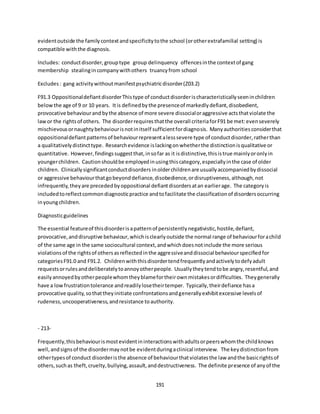 191
evidentoutside the familycontextandspecificitytothe school (orotherextrafamilial setting) is
compatible withthe diagnosis.
Includes: conductdisorder,grouptype group delinquency offencesinthe contextof gang
membership stealingincompanywithothers truancyfrom school
Excludes: gang activitywithoutmanifestpsychiatricdisorder(Z03.2)
F91.3 OppositionaldefiantdisorderThistype of conductdisorderischaracteristicallyseeninchildren
belowthe age of 9 or 10 years. Itis definedbythe presenceof markedlydefiant,disobedient,
provocative behaviourand bythe absence of more severe dissocialoraggressive actsthatviolate the
lawor the rightsof others. The disorderrequiresthatthe overall criteriaforF91 be met:evenseverely
mischievousornaughtybehaviourisnotinitself sufficientfordiagnosis. Manyauthoritiesconsiderthat
oppositionaldefiantpatternsof behaviourrepresentalesssevere type of conductdisorder,ratherthan
a qualitativelydistincttype. Researchevidence islackingonwhetherthe distinctionisqualitative or
quantitative. However,findingssuggestthat,insofar as it isdistinctive,thisistrue mainlyoronlyin
youngerchildren. Cautionshouldbe employedinusingthiscategory,especiallyinthe case of older
children. Clinicallysignificantconductdisorders inolderchildrenare usuallyaccompaniedbydissocial
or aggressive behaviourthatgobeyonddefiance,disobedience,ordisruptiveness,although,not
infrequently,theyare precededbyoppositional defiantdisordersatan earlierage. The categoryis
includedtoreflectcommondiagnosticpractice andtofacilitate the classificationof disordersoccurring
inyoungchildren.
Diagnosticguidelines
The essential featureof thisdisorderisapatternof persistentlynegativistic,hostile,defiant,
provocative,anddisruptive behaviour,whichisclearlyoutside the normal range of behaviourforachild
of the same age in the same sociocultural context,andwhichdoesnotinclude the more serious
violationsof the rightsof othersasreflectedinthe aggressiveanddissocial behaviourspecifiedfor
categoriesF91.0 and F91.2. Childrenwiththisdisordertendfrequentlyandactivelytodefyadult
requestsorrulesanddeliberatelytoannoyotherpeople. Usuallytheytendtobe angry,resentful,and
easily annoyedbyotherpeoplewhomtheyblamefortheirownmistakesordifficulties. Theygenerally
have a lowfrustrationtolerance andreadilylosetheirtemper. Typically,theirdefiance hasa
provocative quality,sothattheyinitiate confrontationsandgenerallyexhibitexcessive levelsof
rudeness,uncooperativeness,andresistance toauthority.
- 213-
Frequently,thisbehaviourismostevidentininteractionswithadultsorpeerswhomthe childknows
well,andsignsof the disordermaynotbe evidentduringaclinical interview. The keydistinctionfrom
othertypesof conduct disorderisthe absence of behaviourthatviolatesthe law andthe basicrightsof
others,suchas theft,cruelty,bullying,assault,anddestructiveness. The definite presence of anyof the
 