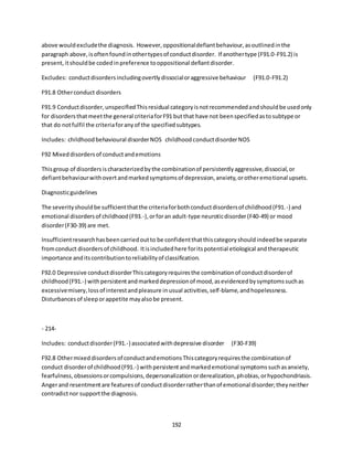 192
above wouldexcludethe diagnosis. However,oppositionaldefiantbehaviour,asoutlinedinthe
paragraph above,isoftenfoundinothertypesof conductdisorder. If anothertype (F91.0-F91.2) is
present,itshouldbe codedinpreference tooppositional defiantdisorder.
Excludes: conductdisordersincludingovertlydissocialoraggressive behaviour (F91.0-F91.2)
F91.8 Otherconduct disorders
F91.9 Conductdisorder,unspecifiedThisresidual categoryisnotrecommendedandshouldbe usedonly
for disordersthatmeetthe general criteriaforF91 butthat have not beenspecifiedastosubtype or
that do notfulfil the criteriaforanyof the specifiedsubtypes.
Includes: childhoodbehavioural disorderNOS childhoodconductdisorderNOS
F92 Mixeddisordersof conductandemotions
Thisgroup of disordersischaracterizedbythe combinationof persistentlyaggressive,dissocial,or
defiantbehaviourwithovertandmarkedsymptomsof depression,anxiety,orotheremotional upsets.
Diagnosticguidelines
The severityshouldbe sufficientthatthe criteriaforbothconductdisordersof childhood(F91.-) and
emotional disordersof childhood(F93.-),orforan adult-type neuroticdisorder(F40-49) or mood
disorder(F30-39) are met.
Insufficientresearchhasbeencarriedoutto be confidentthatthiscategoryshouldindeedbe separate
fromconduct disordersof childhood. Itisincludedhere foritspotential etiological andtherapeutic
importance anditscontributiontoreliabilityof classification.
F92.0 Depressive conductdisorderThiscategoryrequiresthe combinationof conductdisorderof
childhood(F91.-) withpersistentandmarkeddepressionof mood,asevidencedbysymptomssuchas
excessivemisery,lossof interestandpleasure inusual activities,self-blame,andhopelessness.
Disturbancesof sleeporappetite mayalsobe present.
- 214-
Includes: conductdisorder(F91.-) associatedwithdepressive disorder (F30-F39)
F92.8 Othermixed disordersof conductandemotionsThiscategoryrequiresthe combinationof
conduct disorderof childhood(F91.-) withpersistentandmarkedemotional symptomssuchasanxiety,
fearfulness,obsessionsorcompulsions,depersonalizationorderealization,phobias,orhypochondriasis.
Angerand resentmentare featuresof conductdisorderratherthanof emotional disorder;theyneither
contradictnor supportthe diagnosis.
 