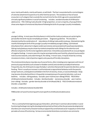 195
occur mainlywithadults,mainlywithpeers,orwithboth. The fearisassociatedwitha normal degree
of selective attachmenttoparentsorto otherfamiliarpersons. The avoidance orfearof social
encountersisof a degree thatisoutside the normal limitsforthe child'sage andisassociatedwith
clinicallysignificantproblemsinsocial functioning. Includes: avoidantdisorderof childhoodor
adolescence F93.3 Siblingrivalrydisorder A highproportion, orevenamajority,of youngchildren
showsome degree of emotional disturbancefollowingthe birthof ayounger(usuallyimmediately
- 217-
younger) sibling. Inmostcasesthe disturbance ismild,butthe rivalryorjealousysetupduringthe
periodafterthe birthmay be remarkablypersistent. Diagnosticguidelines The disorderis
characterizedbythe combinationof: (a)evidence of siblingrivalryand/orjealousy; (b)onsetduringthe
monthsfollowingthe birthof the younger(usuallyimmediatelyyounger) sibling; (c)emotional
disturbance thatisabnormal indegree and/orpersistence andassociatedwithpsychosocialproblems.
Siblingrivalry/jealousymaybe shownbymarkedcompetitionwithsiblingsforthe attentionand
affectionof parents;forthisto be regardedasabnormal,itshouldbe associatedwithanunusual degree
of negative feelings. Insevere casesthismaybe accompaniedbyoverthostility,physical traumaand/or
maliciousnesstowards,andunderminingof,the sibling. Inlessercases,itmaybe shownby a strong
reluctance toshare,a lack of positive regard,anda paucityof friendlyinteractions.
The emotional disturbance maytake anyof several forms,oftenincludingsome regressionwithlossof
previouslyacquiredskills(suchasbowel orbladdercontrol) andatendencytobabyishbehaviour.
Frequently,too,the childwantstocopy the babyin activitiesthatprovide forparental attention,suchas
feeding. There isusuallyanincrease inconfrontational oroppositional behaviourwiththe parents,
tempertantrums,anddysphoriaexhibitedinthe formof anxiety,misery,orsocial withdrawal. Sleep
may become disturbedandthere isfrequentlyincreasedpressure forparental attention,suchasat
bedtime. Includes: siblingjealousy Excludes:peerrivalries(non-sibling) (F93.8) F93.8 Other
childhoodemotional disorders Includes: identitydisorder overanxiousdisorder peerrivalries
(non-sibling) Excludes: genderidentitydisorderof childhood(F64.2) F93.9 Childhoodemotional
disorder,unspecified
Includes: childhoodemotional disorderNOS
F94Disordersof social functioningwithonsetspecifictochildhoodandadolescence
- 218-
Thisisa somewhatheterogeneousgroupof disorders,whichhave incommonabnormalitiesinsocial
functioningthatbeginduringthe developmental period,butthat(unlike the pervasivedevelopmental
disorders) are notprimarilycharacterizedbyanapparentlyconstitutional social incapacityordeficitthat
pervadesall areasof functioning. Seriousenvironmental distortionsorprivationsare commonly
 