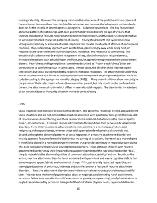 197
nosological entity. However,the categoryisincludedhere becauseof the publichealthimportance of
the syndrome,because there isnodoubtof itsexistence,andbecause the behavioural patternclearly
doesnotfit the criteriaof otherdiagnosticcategories. Diagnosticguidelines The keyfeature isan
abnormal patternof relationships withcare-giversthatdevelopedbefore the age of 5 years,that
involvesmaladaptive featuresnotordinarilyseeninnormal children,andthatispersistentyetreactive
to sufficientlymarkedchangesinpatternsof rearing. Youngchildrenwiththissyndrome show
stronglycontradictoryorambivalentsocial responsesthatmaybe mostevidentattimesof partingsand
reunions. Thus,infantsmayapproachwithavertedlook,gaze stronglyawaywhile beingheld,or
respondtocare-giverswithamixture of approach,avoidance,andresistance tocomforting. The
emotional disturbance maybe evidentinapparentmisery,alackof emotional responsiveness,
withdrawal reactionssuchashuddlingonthe floor,and/oraggressiveresponsestotheirownorothers'
distress. Fearfulnessandhypervigilance (sometimesdescribedas"frozenwatchfulness") thatare
unresponsive tocomfortingoccurinsome cases. In mostcases,the childrenshow interestinpeer
interactionsbutsocial playisimpededbynegative emotional responses. The attachmentdisordermay
alsobe accompaniedbya failure tothrive physicallyandbyimpairedphysical growth(whichshouldbe
codedaccordingto the appropriate somaticcategory(R62)). Many normal childrenshow insecurityin
the pattern of theirselective attachmenttoone or otherparent,butthisshouldnotbe confusedwith
the reactive attachmentdisorderwhichdiffersinseveral crucial respects. The disorderischaracterized
by an abnormal type of insecurityshowninmarkedlycontradictory
- 220-
social responsesnotordinarilyseeninnormal children. The abnormal responsesextendacrossdifferent
social situationsandare not confinedtoadyadicrelationshipwithaparticularcare-giver;there isalack
of responsivenessto comforting;andthere isassociatedemotional disturbance inthe formof apathy,
misery,orfearfulness. Five mainfeaturesdifferentiate thisconditionfrompervasivedevelopmental
disorders. First,childrenwithareactive attachmentdisorderhave anormal capacityfor social
reciprocityandresponsiveness,whereasthose withapervasive developmental disorderdonot.
Second,althoughthe abnormal patternsof social responsesinareactive attachmentdisorderare
initiallyageneral feature of the child'sbehaviourinavarietyof situations,theyremittoa majordegree
if the childis placedina normal rearingenvironmentthatprovidescontinuityinresponsivecare-giving.
Thisdoesnot occur withpervasive developmental disorders. Third,althoughchildrenwithreactive
attachmentdisordersmayshowimpairedlanguagedevelopment(of the type describedunderF80.1),
theydo notexhibitthe abnormal qualitiesof communicationcharacteristicof autism. Fourth,unlike
autism,reactive attachmentdisorderisnotassociatedwithpersistentandsevere cognitive deficitsthat
do notrespondappreciablytoenvironmental change. Fifth,persistentlyrestricted,repetitive,and
stereotypedpatternsof behaviour,interestsandactivitiesare notafeature of reactive attachment
disorders. Reactive attachmentdisordersnearlyalwaysariseinrelationtogrosslyinadequatechild
care. Thismay take the form of psychological abuse orneglect(asevidencedbyharshpunishment,
persistentfailure torespond tothe child'sovertures,orgrosslyineptparenting),orof physical abuse or
neglect(asevidencedbypersistentdisregardof the child'sbasicphysical needs,repeateddeliberate
 