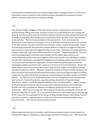 199
experiencedasirresistible buttheycanusuallybe suppressedforvaryingperiodsof time. Bothmotor
and vocal tics maybe classifiedaseithersimple orcomplex,althoughthe boundariesare notwell
defined. Commonsimplemotorticsinclude eye-blinking,
- 222-
neck-jerking,shoulder-shrugging,andfacial grimacing. Commonsimplevocal ticsinclude throat-
clearing,barking,sniffing,andhissing. Commoncomplexticsinclude hittingone'sself,jumping,and
hopping. Commoncomplex vocal ticsincludethe repetitionof particularwords,andsometimesthe use
of sociallyunacceptable (oftenobscene) words(coprolalia),andthe repetitionof one'sownsoundsor
words(palilalia). There isimmense variationinthe severityof tics. Atthe one extreme the
phenomenonisnear-normal,withperhaps1in5 to 1 in 10 childrenshowingtransientticsatsome time.
At the otherextreme,Tourette'ssyndromeisanuncommon,chronic,incapacitatingdisorder. There is
uncertaintyaboutwhethertheseextremesrepresentdifferentconditionsorare opposite endsof the
same continuum;manyauthoritiesregardthe latterasmore likely. Ticdisordersare substantiallymore
frequentinboysthaningirlsand a familyhistoryof ticsiscommon. Diagnosticguidelines The major
featuresdistinguishingticsfromothermotordisordersare the sudden,rapid,transient,and
circumscribednature of the movements,togetherwiththe lackof evidence of underlyingneurological
disorder;theirrepetitiveness;(usually) theirdisappearance duringsleep;andthe ease withwhichthey
may be voluntarilyreproducedorsuppressed. The lackof rhythmicitydifferentiatesticsfromthe
stereotypedrepetitive movementsseeninsome casesof autismorof mental retardation. Manneristic
motor activitiesseeninthe same disorderstendtocomprise more complex andvariablemovements
than those usuallyseenwithtics. Obsessive- compulsive activitiessometimesresemble complexticsbut
differinthattheirformtendsto be definedbytheirpurpose (suchastouchingsome objectorturninga
numberof times) ratherthanby the muscle groupsinvolved;however,the differentiationissometimes
difficult. Tics oftenoccuras an isolatedphenomenonbutnotinfrequentlytheyare associatedwitha
wide varietyof emotionaldisturbances,especially,perhaps,obsessionalandhypochondriacal
phenomena. However,specificdevelopmental delaysare alsoassociatedwithtics. There is noclear
dividinglinebetweenticdisorderwithsome associatedemotional disturbance andanemotional
disorderwithsome associatedtics. However,the diagnosisshouldrepresentthe majortype of
abnormality. F95.0 Transientticdisorder Meetsthe general criteriaforatic disorder,butticsdo not
persistforlongerthan12 months. Thisis the commonestformof tic and ismostfrequentaboutthe age
of 4 or 5 years;the ticsusuallytake the formof eye-blinking,facial grimacing,orhead-jerking. Insome
casesthe ticsoccur as a single episode butinothercasesthere are remissionsandrelapsesovera
periodof months. F95.1 Chronicmotoror vocal ticdisorder
- 223-
Meetsthe general criteriafora tic disorder,inwhichthere are motoror vocal tics (butnot both);tics
may be eithersingle ormultiple (butusuallymultiple),andlastformore thana year. F95.2 Combined
 