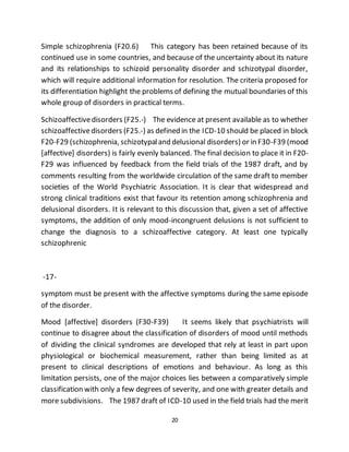 20
Simple schizophrenia (F20.6) This category has been retained because of its
continued use in some countries, and because of the uncertainty about its nature
and its relationships to schizoid personality disorder and schizotypal disorder,
which will require additional information for resolution. The criteria proposed for
its differentiation highlight the problems of defining the mutual boundaries of this
whole group of disorders in practical terms.
Schizoaffectivedisorders (F25.-) The evidence at present available as to whether
schizoaffectivedisorders (F25.-) as defined in the ICD-10 should be placed in block
F20-F29 (schizophrenia, schizotypaland delusional disorders) or in F30-F39 (mood
[affective] disorders) is fairly evenly balanced. The final decision to place it in F20-
F29 was influenced by feedback from the field trials of the 1987 draft, and by
comments resulting from the worldwide circulation of the same draft to member
societies of the World Psychiatric Association. It is clear that widespread and
strong clinical traditions exist that favour its retention among schizophrenia and
delusional disorders. It is relevant to this discussion that, given a set of affective
symptoms, the addition of only mood-incongruent delusions is not sufficient to
change the diagnosis to a schizoaffective category. At least one typically
schizophrenic
-17-
symptom must be present with the affective symptoms during the same episode
of the disorder.
Mood [affective] disorders (F30-F39) It seems likely that psychiatrists will
continue to disagree about the classification of disorders of mood until methods
of dividing the clinical syndromes are developed that rely at least in part upon
physiological or biochemical measurement, rather than being limited as at
present to clinical descriptions of emotions and behaviour. As long as this
limitation persists, one of the major choices lies between a comparatively simple
classification with only a few degrees of severity, and one with greater details and
more subdivisions. The 1987 draft of ICD-10 used in the field trials had the merit
 