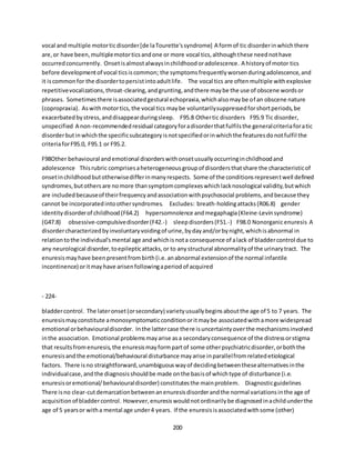 200
vocal and multiple motorticdisorder[de laTourette'ssyndrome] A formof tic disorderinwhichthere
are,or have been,multiplemotorticsandone or more vocal tics,althoughthese neednothave
occurredconcurrently. Onsetisalmostalwaysinchildhoodoradolescence. A historyof motor tics
before developmentof vocal ticsiscommon; the symptomsfrequentlyworsenduringadolescence,and
it iscommonfor the disordertopersistintoadultlife. The vocal tics are oftenmultiple withexplosive
repetitivevocalizations,throat-clearing,andgrunting,andthere maybe the use of obscene wordsor
phrases. Sometimesthere isassociatedgestural echopraxia,whichalsomaybe of an obscene nature
(copropraxia). Aswithmotortics,the vocal tics maybe voluntarilysuppressedforshortperiods,be
exacerbatedbystress,anddisappearduringsleep. F95.8 Othertic disorders F95.9 Tic disorder,
unspecified A non-recommendedresidual categoryforadisorderthatfulfilsthe generalcriteriaforatic
disorderbutinwhichthe specificsubcategoryisnotspecifiedorinwhichthe featuresdonotfulfil the
criteriaforF95.0, F95.1 or F95.2.
F98Other behavioural andemotional disorderswithonsetusuallyoccurringinchildhoodand
adolescence Thisrubric comprisesaheterogeneousgroupof disordersthatshare the characteristicof
onsetinchildhoodbutotherwisedifferinmanyrespects. Some of the conditionsrepresentwell defined
syndromes,butothersare nomore thansymptomcomplexeswhichlacknosological validity,butwhich
are includedbecauseof theirfrequencyandassociationwithpsychosocial problems,andbecause they
cannot be incorporatedintoothersyndromes. Excludes: breath-holdingattacks(R06.8) gender
identitydisorderof childhood(F64.2) hypersomnolence andmegaphagia(Kleine-Levinsyndrome)
(G47.8) obsessive-compulsivedisorder(F42.-) sleepdisorders(F51.-) F98.0 Nonorganicenuresis A
disordercharacterizedbyinvoluntaryvoidingof urine,bydayand/orbynight,whichisabnormal in
relationtothe individual'smental age andwhichisnota consequence of alack of bladdercontrol due to
any neurological disorder,toepilepticattacks,or to anystructural abnormalityof the urinarytract. The
enuresismayhave beenpresentfrombirth(i.e.anabnormal extensionof the normal infantile
incontinence) oritmayhave arisenfollowingaperiodof acquired
- 224-
bladdercontrol. The lateronset(orsecondary) varietyusuallybeginsaboutthe age of 5 to 7 years. The
enuresismayconstitute amonosymptomaticconditionoritmaybe associatedwithamore widespread
emotional orbehaviouraldisorder. Inthe lattercase there isuncertaintyoverthe mechanismsinvolved
inthe association. Emotional problemsmayarise asa secondaryconsequence of the distressorstigma
that resultsfromenuresis,the enuresismayformpartof some otherpsychiatricdisorder,orboththe
enuresisandthe emotional/behavioural disturbance mayarise inparallelfromrelatedetiological
factors. There isno straightforward,unambiguouswayof decidingbetweenthesealternativesinthe
individualcase,andthe diagnosisshouldbe made onthe basisof whichtype of disturbance (i.e.
enuresisoremotional/behaviouraldisorder) constitutesthe mainproblem. Diagnosticguidelines
There isno clear-cutdemarcationbetweenanenuresisdisorderandthe normal variationsinthe age of
acquisition of bladdercontrol. However,enuresiswouldnotordinarilybe diagnosedinachildunderthe
age of 5 yearsor witha mental age under4 years. If the enuresisisassociatedwithsome (other)
 