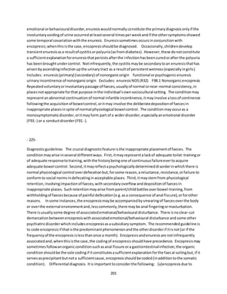 201
emotional orbehaviouraldisorder,enuresiswouldnormallyconstitute the primarydiagnosisonlyif the
involuntaryvoidingof urine occurredatleastseveral timesperweekandif the othersymptomsshowed
some temporal covariationwiththe enuresis. Enuresissometimesoccursinconjunctionwith
encopresis;whenthisisthe case,encopresisshouldbe diagnosed. Occasionally,childrendevelop
transientenuresisasa resultof cystitisorpolyuria(asfromdiabetes). However,these donotconstitute
a sufficientexplanationforenuresisthatpersistsafterthe infectionhasbeencuredorafterthe polyuria
has beenbroughtundercontrol. Notinfrequently,the cystitismaybe secondarytoan enuresisthathas
arisenbyascendinginfectionupthe urinarytract as a resultof persistentwetness(especiallyingirls).
Includes: enuresis(primary) (secondary) of nonorganicorigin functional orpsychogenicenuresis
urinaryincontinence of nonorganicorigin Excludes: enuresisNOS(R32) F98.1 Nonorganicencopresis
Repeatedvoluntaryorinvoluntarypassage of faeces,usuallyof normal ornear-normal consistency,in
placesnotappropriate forthat purpose inthe individual'sownsociocultural setting. The conditionmay
representanabnormal continuationof normal infantile incontinence,itmayinvolve alossof continence
followingthe acquisitionof bowelcontrol,oritmay involve the deliberatedepositionof faecesin
inappropriate placesinspite of normal physiological bowelcontrol. The conditionmayoccuras a
monosymptomaticdisorder,oritmayform part of a widerdisorder,especiallyanemotional disorder
(F93.-) or a conductdisorder(F91.-).
- 225-
Diagnosticguidelines The crucial diagnosticfeature isthe inappropriate placementof faeces. The
conditionmayarise inseveral differentways. First,itmayrepresentalackof adequate toilet-trainingor
of adequate responsetotraining,withthe historybeingone of continuousfailureevertoacquire
adequate bowel control. Second,itmayreflectapsychologicallydetermineddisorderinwhichthere is
normal physiological control overdefecationbut,forsome reason,areluctance,resistance,orfailure to
conformto social normsindefecatinginacceptable places. Third,itmaystemfrom physiological
retention,involvingimpactionof faeces,withsecondaryoverflow anddepositionof faecesin
inappropriate places. Suchretentionmayarise fromparent/childbattlesoverbowel-training,from
withholdingof faecesbecause of painful defecation(e.g.asa consequence of anal fissure),orforother
reasons. Insome instances,the encopresismaybe accompaniedbysmearingof faecesoverthe body
or overthe external environmentand,lesscommonly,there maybe anal fingeringormasturbation.
There isusuallysome degree of associatedemotional/behavioural disturbance. There isnoclear-cut
demarcationbetweenencopresiswithassociatedemotional/behavioural disturbance andsome other
psychiatricdisorderwhichincludesencopresisasasubsidiarysymptom. The recommendedguideline is
to code encopresisif thatisthe predominantphenomenonandthe otherdisorderif itisnot(or if the
frequencyof the encopresisislessthanonce a month). Encopresisandenuresisare notinfrequently
associatedand,whenthisisthe case,the codingof encopresisshouldhave precedence. Encopresismay
sometimesfollowanorganicconditionsuchasanal fissure ora gastrointestinalinfection;the organic
conditionshouldbe the sole codingif itconstitutesasufficientexplanationforthe faecal soilingbut,if it
servesasprecipitantbutnota sufficientcause,encopresisshouldbe coded(inadditiontothe somatic
condition). Differential diagnosis. Itisimportanttoconsiderthe following: (a)encopresisdue to
 