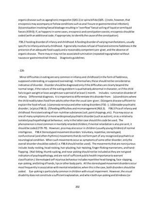 202
organicdisease such as aganglionicmegacolon(Q43.1) or spinabifida(Q05.-) (note,however,that
encopresismayaccompanyorfollowconditionssuchasanal fissure orgastrointestinal infection);
(b)constipationinvolvingfaecal blockage resultingin"overflow"faecal soilingof liquidorsemiliquid
faeces(K59.0);if,as happensinsome cases,encopresisandconstipationcoexist,encopresisshouldbe
coded(withanadditional code,if appropriate,toidentifythe cause of the constipation).
F98.2 Feedingdisorderof infancyandchildhood A feedingdisorderof varyingmanifestations,usually
specifictoinfancyandearlychildhood. Itgenerallyinvolvesrefusal of foodandextreme faddinessinthe
presence of anadequate foodsupplyanda reasonablycompetentcare-giver,andthe absence of
organicdisease. There mayor maynot be associatedrumination(repeatedregurgitationwithout
nauseaor gastrointestinal illness). Diagnosticguidelines
- 226-
Minordifficultiesineatingare verycommonininfancyand childhood(inthe formof faddiness,
supposedundereating,orsupposedovereating). Inthemselves,these shouldnotbe consideredas
indicative of disorder. Disordershouldbe diagnosedonlyif the difficultiesare clearlybeyondthe
normal range,if the nature of the eatingproblemisqualitativelyabnormal incharacter,orif the child
failstogain weightorlosesweightoveraperiodof atleast1 month. Includes: ruminationdisorderof
infancy Differential diagnosis. Itisimportantto differentiate thisdisorderfrom: (a)conditionswhere
the childreadilytakesfoodfromadultsotherthanthe usual care-giver; (b)organicdiseasesufficientto
explainthe foodrefusal; (c)anorexianervosaandothereatingdisorders(F50.-); (d)broaderpsychiatric
disorder; (e)pica(F98.3); (f)feedingdifficultiesandmismanagement(R63.3). F98.3 Picaof infancyand
childhood Persistenteatingof non-nutritive substances(soil,paintchippings,etc). Picamayoccur as
one of manysymptomsof a more widespreadpsychiatricdisorder(suchasautism),oras a relatively
isolatedpsychopathological behaviour; onlyinthe lattercase shouldthiscode be used. The
phenomenonismostcommoninmentallyretardedchildren;if mental retardationisalsopresent,it
shouldbe coded(F70-79). However,picamayalsooccur in children(usuallyyoungchildren) of normal
intelligence. F98.4 Stereotypedmovementdisorders Voluntary,repetitive,stereotyped,
nonfunctional (andoftenrhythmic) movementsthatdo notformpart of any recognizedpsychiatricor
neurological condition. Whensuchmovementsoccuras symptomsof some otherdisorder,onlythe
overall disordershouldbe coded(i.e.F98.4shouldnotbe used). The movementsthatare noninjurious
include:body-rocking,head-rocking,hair-plucking,hair-twisting,finger-flickingmannerisms,andhand-
flapping. (Nail-biting,thumb-sucking,andnose-pickingshouldnotbe includedastheyare notgood
indicatorsof psychopathology,andare notof sufficientpublichealthimportancetowarrant
classification.) Stereotypedself-injuriousbehaviourincludesrepetitive head-banging,face-slapping,
eye-poking,andbitingof hands,lipsorotherbodyparts. All the stereotypedmovementdisordersoccur
mostfrequentlyinassociationwithmentalretardation;whenthisisthe case,bothdisordersshouldbe
coded. Eye-pokingisparticularlycommoninchildrenwithvisual impairment. However,the visual
disabilitydoesnotconstitute asufficientexplanation,andwhenbotheye-pokingandblindness(or
 