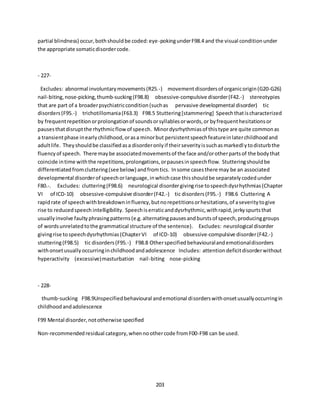 203
partial blindness) occur,bothshouldbe coded:eye-pokingunderF98.4 and the visual conditionunder
the appropriate somaticdisordercode.
- 227-
Excludes: abnormal involuntarymovements(R25.-) movementdisordersof organicorigin(G20-G26)
nail-biting,nose-picking,thumb-sucking(F98.8) obsessive-compulsive disorder(F42.-) stereotypies
that are part of a broaderpsychiatriccondition(suchas pervasive developmental disorder) tic
disorders(F95.-) trichotillomania(F63.3) F98.5 Stuttering[stammering] Speechthatischaracterized
by frequentrepetitionorprolongationof soundsorsyllablesorwords,or byfrequenthesitationsor
pausesthatdisruptthe rhythmicflowof speech. Minordysrhythmiasof thistype are quite commonas
a transientphase inearlychildhood,orasa minorbut persistentspeechfeatureinlaterchildhoodand
adultlife. Theyshouldbe classifiedasa disorderonlyif theirseverityissuchasmarkedlytodisturbthe
fluencyof speech. There maybe associatedmovementsof the face and/orotherpartsof the bodythat
coincide intime withthe repetitions,prolongations,orpausesinspeechflow. Stutteringshouldbe
differentiatedfromcluttering(seebelow) andfromtics. Insome casesthere may be an associated
developmental disorderof speechorlanguage,inwhichcase thisshouldbe separatelycodedunder
F80.-. Excludes: cluttering(F98.6) neurological disordergivingrise tospeechdysrhythmias(Chapter
VI of ICD-10) obsessive-compulsive disorder(F42.-) tic disorders(F95.-) F98.6 Cluttering A
rapidrate of speechwithbreakdowninfluency,butnorepetitionsorhesitations,of aseveritytogive
rise to reducedspeech intelligibility. Speechiserraticanddysrhythmic,withrapid,jerkyspurtsthat
usuallyinvolve faultyphrasingpatterns(e.g.alternatingpausesandburstsof speech,producinggroups
of wordsunrelatedtothe grammatical structure of the sentence). Excludes: neurological disorder
givingrise tospeechdysrhythmias(ChapterVI of ICD-10) obsessive-compulsive disorder(F42.-)
stuttering(F98.5) tic disorders(F95.-) F98.8 Otherspecifiedbehaviouralandemotionaldisorders
withonsetusuallyoccurringinchildhoodandadolescence Includes: attentiondeficitdisorderwithout
hyperactivity (excessive)masturbation nail-biting nose-picking
- 228-
thumb-sucking F98.9Unspecifiedbehavioural andemotional disorderswithonsetusuallyoccurringin
childhoodandadolescence
F99 Mental disorder,nototherwise specified
Non-recommendedresidual category,whennoothercode fromF00-F98 can be used.
 