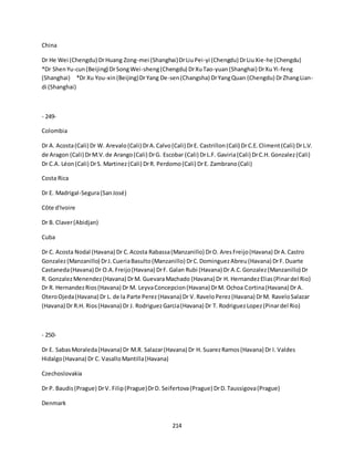 214
China
Dr He Wei (Chengdu) DrHuang Zong-mei (Shanghai)DrLiuPei-yi (Chengdu) DrLiuXie-he (Chengdu)
*Dr ShenYu-cun(Beijing) DrSongWei-sheng(Chengdu) DrXuTao-yuan(Shanghai) DrXu Yi-feng
(Shanghai) *Dr Xu You-xin(Beijing)DrYang De-sen(Changsha) DrYangQuan (Chengdu) DrZhangLian-
di (Shanghai)
- 249-
Colombia
Dr A. Acosta(Cali) Dr W. Arevalo(Cali) DrA.Calvo(Cali) DrE. Castrillon(Cali) DrC.E.Climent(Cali) DrL.V.
de Aragon (Cali) DrM.V.de Arango(Cali) DrG. Escobar (Cali) DrL.F. Gaviria(Cali) DrC.H. Gonzalez(Cali)
Dr C.A. Léon(Cali) DrS. Martinez(Cali) DrR. Perdomo(Cali) DrE. Zambrano(Cali)
Costa Rica
Dr E. Madrigal-Segura(SanJosé)
Côte d'Ivoire
Dr B. Claver(Abidjan)
Cuba
Dr C. Acosta Nodal (Havana) Dr C.Acosta Rabassa(Manzanillo) DrO. AresFreijo(Havana) DrA.Castro
Gonzalez(Manzanillo) DrJ.CueriaBasulto(Manzanillo) DrC.DominguezAbreu(Havana) DrF.Duarte
Castaneda(Havana) Dr O.A.Freijo(Havana) DrF. Galan Rubi (Havana) Dr A.C.Gonzalez(Manzanillo) Dr
R. GonzalezMenendez(Havana) DrM. GuevaraMachado (Havana) Dr H. HernandezElias(Pinardel Rio)
Dr R. HernandezRios(Havana) Dr M. LeyvaConcepcion(Havana) DrM. Ochoa Cortina(Havana) Dr A.
OteroOjeda(Havana) Dr L. de la Parte Perez(Havana) Dr V.RaveloPerez(Havana) DrM. RaveloSalazar
(Havana) Dr R.H. Rios(Havana) Dr J. RodriguezGarcia(Havana) Dr T. RodriguezLopez(Pinardel Rio)
- 250-
Dr E. SabasMoraleda(Havana) Dr M.R. Salazar(Havana) Dr H. SuarezRamos(Havana) Dr I. Valdes
Hidalgo(Havana) Dr C. VasalloMantilla(Havana)
Czechoslovakia
Dr P. Baudis(Prague) DrV. Filip(Prague)DrD. Seifertova(Prague) DrD.Taussigova(Prague)
Denmark
 