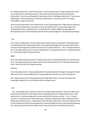 215
Dr J. Aagaard (Aarhus) DrJ. Achton(Aarhus) Dr E. Andersen(Odense) DrT.Arngrim(Aarhus) Dr E. Bach
Jensen(Aarhus) DrU. Bartels(Aarhus) DrP. Bech(Hillerod)DrA.Bertelsen(Aarhus)DrB. Butler
(Hillerod)DrL. Clemmesen(Hillerod) DrH.Faber(Aarhus) Dr O. FalkMadsen(Aarhus) Dr T. Fjord-Larsen
(Aalborg) DrF. Gerholt(Odense) DrJ.Hoffmeyer(Odense)DrS. Jensen(Aarhus)Dr.P.W.Jepsen
(Hillerod)DrP.Jorgensen(Aarhus)
Dr M. Kastrup(Hillerod) DrP.Kleist(Aarhus) DrA.Korner(Copenhagen) DrP.Kragh-Sorensen(Odense)
Dr K. Kristensen(Odense) DrI.Kyst(Aarhus) Dr M. Lajer (Aarhus) DrJ.K.Larsen(Copenhagen) DrP.
Liisberg(Aarhus) DrH. Lund(Aarhus) Dr J.Lund (Aarhus) DrS. Moller-Madsen(Copenhagen) DrI.
Moulvad(Aarhus) Dr B. Nielsen(Odense) DrB.M. Nielsen(Copenhagen) DrC. Norregard(Copenhagen)
- 251-
Dr P. Pedersen(Odense) DrL.Poulsen(Odense) DrK.RabenPedersen(Aarhus) DrP.Rask (Odense)Dr
N.Reisby(Aarhus) DrK. Retboll (Aarhus)DrF. Schulsinger(Copenhagen) DrC.Simonsen(Aarhus) DrE.
Simonsen(Copenhagen) DrH.Stockmar (Aarhus) DrS.E. Straarup(Aarhus) *Dr E. Strömgren(Aarhus)
Dr L.S. Strömgren(Aarhus) DrJ.S.Thomsen(Aalborg) DrP.Vestergaard(Aarhus) DrT. Videbech(Aarhus)
Dr T. Vilmar(Hillerod) DrA.Weeke (Aarhus)
Egypt
Dr M. Sami Abdel-Gawad(Cairo)DrA.S.Eldawla(Cairo) DrK. El Fawal (Alexandria) DrA.H.Khalil (Cairo)
Dr S.S. Nicolas(Alexandria) DrA.Okasha(Cairo) Dr M.A.Shohdy(Cairo) Dr H. El Shoubashi (Alexandria)
Dr M.I. Soueif (Cairo) DrN.N.Wig(Alexandria)
Germany
Dr M. Albus(Munich) DrH. Amorosa(Munich) Dr O. Benkert(Mainz) DrM. Berger(Freiburg) DrB. Blanz
(Mannheim) DrM. von Bose (Munich) Dr B. Cooper(Mannheim) DrM. vonCranach (Kaufbeuren)
Mr T. Degener(Essen) DrH. Dilling(Lübeck) DrR.R.Engel (Munich) Dr K.Foerster(Tübingen) DrH.
Freyberger(Lübeck) DrG.Fuchs (Ottobrunn) DrM. Gastpar (Essen)
- 252-
*Dr J. Glatzel (Mainz) DrH. Gutzmann (Berlin) DrH.Häfner(Mannheim) DrH. Helmchen (Berlin) DrS.
Herdemerten(Essen) DrW.Hiller(Munich) DrA. Hillig(Mannheim) DrH. Hippius(Munich) DrP.Hoff
(Munich) Dr S.O.Hoffmann(Mainz) Dr K.Koehler(Bonn) DrR.Kuhlmann(Essen) *Dr G.-E. Kühne
(Jena) DrE. Lomb(Essen) Dr W. Maier(Mainz) Dr E. Markwort (Lübeck) DrK. Maurer (Mannheim) DrJ.
Mittelhammer(Munich) DrH.-J.Moller(Bonn) DrW. Mombour (Munich) DrJ. Niemeyer(Mannheim) Dr
R. Olbrich(Mannheim) DrM. Philipp(Mainz) DrK.Quaschner(Mannheim) DrH.Remschmidt(Marburg)
Dr G. Rother(Essen) DrR. Rummler(Munich) DrH. Sass (Aachen) DrH.W. Schaffert(Essen) DrH.
 