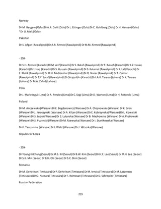 219
Norway
Dr M. Bergem(Oslo) DrA.A.Dahl (Oslo) DrL. Eitinger(Oslo) DrC. Guldberg(Oslo) DrH. Hansen(Oslo)
*Dr U. Malt (Oslo)
Pakistan
Dr S. Afgan(Rawalpindi) DrA.R.Ahmed(Rawalpindi) DrM.M. Ahmed(Rawalpindi)
- 258-
Dr S.H. Ahmed(Karachi) DrM. Arif (Karachi) DrS. Baksh(Rawalpindi)DrT. Baluch(Karachi) Dr K.Z.Hasan
(Karachi) Dr I.Haq (Karachi) DrS. Hussain(Rawalpindi) DrS.Kalamat(Rawalpindi) DrK.Lal (Karachi) Dr
F. Malik(Rawalpindi) DrM.H. Mubbashar (Rawalpindi)DrQ. Nazar (Rawalpindi) DrT. Qamar
(Rawalpindi) DrT.Y.Saraf (Rawalpindi) DrSirajuddin(Karachi) DrI.A.K.Tareen(Lahore) DrK.Tareen
(Lahore) Dr M.A. Zahid(Lahore)
Peru
Dr J. Marietegui (Lima) DrA. Perales(Lima) DrC.Sogi (Lima) Dr D. Worton (Lima) Dr H. Rotondo(Lima)
Poland
Dr M. Anczewska(Warsaw) DrE. Bogdanowicz(Warsaw) DrA. Chojnowska(Warsaw) DrK.Gren
(Warsaw) Dr J. Jaroszynski (Warsaw) DrA.Kiljan(Warsaw) DrE. Kobrzynska(Warsaw) DrL. Kowalski
(Warsaw) Dr S. Leder(Warsaw) Dr E. Lutynska(Warsaw) Dr B. Machowska (Warsaw) Dr A.Piotrowski
(Warsaw) Dr S. Puzynski (Warsaw) DrM. Rzewuska(Warsaw) DrI. Stanikowska(Warsaw)
Dr K. Tarczynska (Warsaw) Dr I.Wald (Warsaw) Dr J. Wciorka(Warsaw)
Republicof Korea
- 259-
Dr Young Ki Chung(Seoul) DrM.S. Kil (Seoul) DrB.W.Kim(Seoul) DrH.Y. Lee (Seoul) DrM.H. Lee (Seoul)
Dr S.K. Min(Seoul) DrB.H. Oh (Seoul) DrS.C.Shin(Seoul)
Romania
Dr M. Dehelean(Timisoara) DrP.Dehelean(Timisoara) DrM. Ienciu(Timisoara) DrM. Lazarescu
(Timisoara) DrO. Nicoara(Timisoara) DrF. Romosan(Timisoara) DrD. Schrepler(Timisoara)
RussianFederation
 
