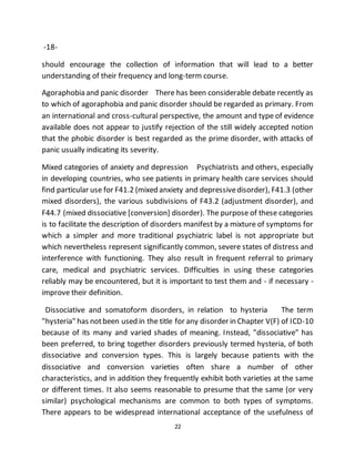 22
-18-
should encourage the collection of information that will lead to a better
understanding of their frequency and long-term course.
Agoraphobia and panic disorder There has been considerable debate recently as
to which of agoraphobia and panic disorder should be regarded as primary. From
an international and cross-cultural perspective, the amount and type of evidence
available does not appear to justify rejection of the still widely accepted notion
that the phobic disorder is best regarded as the prime disorder, with attacks of
panic usually indicating its severity.
Mixed categories of anxiety and depression Psychiatrists and others, especially
in developing countries, who see patients in primary health care services should
find particular use for F41.2 (mixed anxiety and depressivedisorder), F41.3 (other
mixed disorders), the various subdivisions of F43.2 (adjustment disorder), and
F44.7 (mixed dissociative [conversion] disorder). The purpose of these categories
is to facilitate the description of disorders manifest by a mixture of symptoms for
which a simpler and more traditional psychiatric label is not appropriate but
which nevertheless represent significantly common, severe states of distress and
interference with functioning. They also result in frequent referral to primary
care, medical and psychiatric services. Difficulties in using these categories
reliably may be encountered, but it is important to test them and - if necessary -
improve their definition.
Dissociative and somatoform disorders, in relation to hysteria The term
"hysteria" has notbeen used in the title for any disorder in Chapter V(F) of ICD-10
because of its many and varied shades of meaning. Instead, "dissociative" has
been preferred, to bring together disorders previously termed hysteria, of both
dissociative and conversion types. This is largely because patients with the
dissociative and conversion varieties often share a number of other
characteristics, and in addition they frequently exhibit both varieties at the same
or different times. It also seems reasonable to presume that the same (or very
similar) psychological mechanisms are common to both types of symptoms.
There appears to be widespread international acceptance of the usefulness of
 