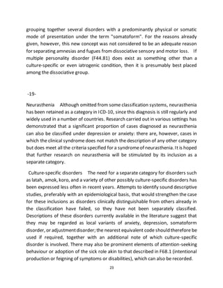 23
grouping together several disorders with a predominantly physical or somatic
mode of presentation under the term "somatoform". For the reasons already
given, however, this new concept was not considered to be an adequate reason
for separating amnesias and fugues from dissociative sensory and motor loss. If
multiple personality disorder (F44.81) does exist as something other than a
culture-specific or even iatrogenic condition, then it is presumably best placed
among the dissociative group.
-19-
Neurasthenia Although omitted from some classification systems, neurasthenia
has been retained as a category in ICD-10, since this diagnosis is still regularly and
widely used in a number of countries. Research carried out in various settings has
demonstrated that a significant proportion of cases diagnosed as neurasthenia
can also be classified under depression or anxiety: there are, however, cases in
which the clinical syndrome does not match the description of any other category
but does meet all the criteria specified for a syndromeof neurasthenia. It is hoped
that further research on neurasthenia will be stimulated by its inclusion as a
separate category.
Culture-specific disorders The need for a separate category for disorders such
as latah, amok, koro, and a variety of other possibly culture-specific disorders has
been expressed less often in recent years. Attempts to identify sound descriptive
studies, preferably with an epidemiological basis, that would strengthen the case
for these inclusions as disorders clinically distinguishable from others already in
the classification have failed, so they have not been separately classified.
Descriptions of these disorders currently available in the literature suggest that
they may be regarded as local variants of anxiety, depression, somatoform
disorder, or adjustmentdisorder; the nearest equivalent code should therefore be
used if required, together with an additional note of which culture-specific
disorder is involved. There may also be prominent elements of attention-seeking
behaviour or adoption of the sick role akin to that described in F68.1 (intentional
production or feigning of symptoms or disabilities), which can also be recorded.
 