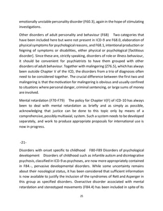25
emotionally unstable personality disorder (F60.3), again in the hope of stimulating
investigations.
Other disorders of adult personality and behaviour (F68) Two categories that
have been included here but were not present in ICD-9 are F68.0, elaboration of
physicalsymptoms for psychologicalreasons, and F68.1, intentionalproduction or
feigning of symptoms or disabilities, either physical or psychological [factitious
disorder]. Since these are, strictly speaking, disorders of role or illness behaviour,
it should be convenient for psychiatrists to have them grouped with other
disorders of adult behaviour. Together with malingering (Z76.5), which has always
been outside Chapter V of the ICD, the disorders from a trio of diagnoses often
need to be considered together. The crucial difference between the first two and
malingering is that the motivation for malingering is obvious and usually confined
to situations where personal danger, criminal sentencing, or large sums of money
are involved.
Mental retardation (F70-F79) The policy for Chapter V(F) of ICD-10 has always
been to deal with mental retardation as briefly and as simply as possible,
acknowledging that justice can be done to this topic only by means of a
comprehensive, possibly multiaxial, system. Such a system needs to be developed
separately, and work to produce appropriate proposals for international use is
now in progress.
-21-
Disorders with onset specific to childhood F80-F89 Disorders of psychological
development Disorders of childhood such as infantile autism and disintegrative
psychosis, classified in ICD-9 as psychoses, are now more appropriately contained
in F84.-, pervasive developmental disorders. While some uncertainty remains
about their nosological status, it has been considered that sufficient information
is now available to justify the inclusion of the syndromes of Rett and Asperger in
this group as specified disorders. Overactive disorder associated with mental
retardation and stereotyped movements (F84.4) has been included in spite of its
 