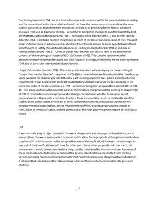 27
functioninginvolvedinF94.- are of a limitednumberandcontainedwithinthe parent-childrelationship
and the immediate family;these relationshipsdonothave the same connotationsorshow the same
cultural variationsasthose formedinthe contextof workor of providingforthe family,whichare
excludedfromuse asdiagnosticcriteria. A numberof categoriesthatwill be usedfrequentlybychild
psychiatrists,suchaseatingdisorders(F50.-),nonorganicsleepdisorders(F51.-),andgenderidentity
disorders(F64.-),are tobe foundinthe general sectionsof the classificationsbecauseof theirfrequent
onsetandoccurrence in adultsas well aschildren.Nevertheless,clinical features specifictochildhood
were thoughttojustifythe additional categoriesof feedingdisorderof infancy(F98.2) andpica of
infancyandchildhood(F98.3). Users of blocksF80-F89 and F90-F98 alsoneedto be aware of the
contentsof the neurological chapterof ICD-10(ChapterVI(G)).Thiscontainssyndromeswith
predominantlyphysicalmanifestationsandclear"organic"etiology,of whichthe Kleine-Levinsyndrome
(G47.8) is of particularinteresttochildpsychiatrists.
Unspecifiedmental disorder(F99) There are practical reasonswhya categoryfor the recordingof
"unspecifiedmental disorder"isrequiredinICD-10,butthe subdivisionof the whole of the classificatory
space available forChapterV(F) into10 blocks,eachcoveringaspecificarea,posedaproblemforthis
requirement.Itwasdecidedthatthe leastunsatisfactorysolutionwastouse the last categoryinthe
numerical orderof the classification,i.e.F99. Deletionof categoriesproposedforearlierdrafts of ICD-
10 The processof consultationandreviewsof the literature thatprecededthe draftingof ChapterV(F)
of ICD-10 resultedinnumerousproposalsforchanges.Decisionsonwhethertoacceptor reject
proposalswere influencedbyanumberof factors.These includedthe resultsof the fieldtestsof the
classification,consultationswithheadsof WHOcollaborative centres,resultsof collaborationwith
nongovernmental organizations,advice frommembersof WHOexpertadvisorypanels,resultsof
translationsof the classification,andthe constraintsof the rulesgoverningthe structure of the ICDas a
whole.
-23-
It was normallyeasytorejectproposalsthatwere idiosyncraticandunsupportedbyevidence,andto
accept othersthatwere accompaniedbysoundjustification.Someproposals,althoughreasonable when
consideredinisolation,couldnotbe acceptedbecause of the implicationsthatevenminorchangesto
one part of the classificationwouldhave forotherparts.Some otherproposalshadclearmerit,but
more researchwouldbe necessarybefore theycouldbe consideredforinternationaluse.A numberof
these proposalsincludedinearlyversionsof the general classificationwere omittedfromthe final
version,including"accentuationof personalitytraits"and "hazardoususe of psychoactive substances".
It ishopedthat researchintothe statusand usefulnessof these andotherinnovativecategorieswill
continue.
 