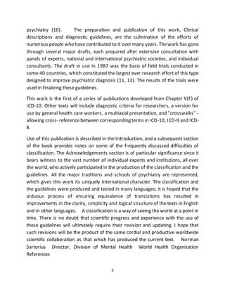 3
psychiatry (10). The preparation and publication of this work, Clinical
descriptions and diagnostic guidelines, are the culmination of the efforts of
numerous people who have contributed to it over many years. Thework has gone
through several major drafts, each prepared after extensive consultation with
panels of experts, national and international psychiatric societies, and individual
consultants. The draft in use in 1987 was the basis of field trials conducted in
some 40 countries, which constituted the largest ever research effort of this type
designed to improve psychiatric diagnosis (11, 12). The results of the trials were
used in finalizing these guidelines.
This work is the first of a series of publications developed from Chapter V(F) of
ICD-10. Other texts will include diagnostic criteria for researchers, a version for
use by general health care workers, a multiaxial presentation, and "crosswalks" -
allowing cross- referencebetween corresponding terms in ICD-10, ICD-9 and ICD-
8.
Use of this publication is described in the Introduction, and a subsequent section
of the book provides notes on some of the frequently discussed difficulties of
classification. The Acknowledgements section is of particular significance since it
bears witness to the vast number of individual experts and institutions, all over
the world, who actively participated in the production of the classification and the
guidelines. All the major traditions and schools of psychiatry are represented,
which gives this work its uniquely international character. The classification and
the guidelines were produced and tested in many languages; it is hoped that the
arduous process of ensuring equivalence of translations has resulted in
improvements in the clarity, simplicity and logical structure of the texts in English
and in other languages. A classification is a way of seeing the world at a point in
time. There is no doubt that scientific progress and experience with the use of
these guidelines will ultimately require their revision and updating. I hope that
such revisions will be the product of the same cordial and productive worldwide
scientific collaboration as that which has produced the current text. Norman
Sartorius Director, Division of Mental Health World Health Organization
References
 
