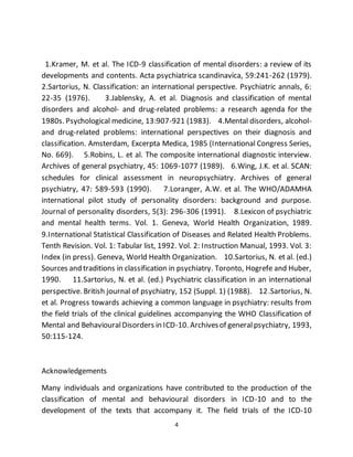 4
1.Kramer, M. et al. The ICD-9 classification of mental disorders: a review of its
developments and contents. Acta psychiatrica scandinavica, 59:241-262 (1979).
2.Sartorius, N. Classification: an international perspective. Psychiatric annals, 6:
22-35 (1976). 3.Jablensky, A. et al. Diagnosis and classification of mental
disorders and alcohol- and drug-related problems: a research agenda for the
1980s. Psychological medicine, 13:907-921 (1983). 4.Mental disorders, alcohol-
and drug-related problems: international perspectives on their diagnosis and
classification. Amsterdam, Excerpta Medica, 1985 (International Congress Series,
No. 669). 5.Robins, L. et al. The composite international diagnostic interview.
Archives of general psychiatry, 45: 1069-1077 (1989). 6.Wing, J.K. et al. SCAN:
schedules for clinical assessment in neuropsychiatry. Archives of general
psychiatry, 47: 589-593 (1990). 7.Loranger, A.W. et al. The WHO/ADAMHA
international pilot study of personality disorders: background and purpose.
Journal of personality disorders, 5(3): 296-306 (1991). 8.Lexicon of psychiatric
and mental health terms. Vol. 1. Geneva, World Health Organization, 1989.
9.International Statistical Classification of Diseases and Related Health Problems.
Tenth Revision. Vol. 1: Tabular list, 1992. Vol. 2: Instruction Manual, 1993. Vol. 3:
Index (in press). Geneva, World Health Organization. 10.Sartorius, N. et al. (ed.)
Sources and traditions in classification in psychiatry. Toronto, Hogrefe and Huber,
1990. 11.Sartorius, N. et al. (ed.) Psychiatric classification in an international
perspective. British journal of psychiatry, 152 (Suppl. 1) (1988). 12.Sartorius, N.
et al. Progress towards achieving a common language in psychiatry: results from
the field trials of the clinical guidelines accompanying the WHO Classification of
Mental and BehaviouralDisorders in ICD-10. Archivesof generalpsychiatry, 1993,
50:115-124.
Acknowledgements
Many individuals and organizations have contributed to the production of the
classification of mental and behavioural disorders in ICD-10 and to the
development of the texts that accompany it. The field trials of the ICD-10
 