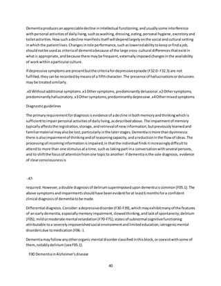 40
Dementiaproducesanappreciabledecline inintellectual functioning,andusuallysome interference
withpersonal activitiesof daily living,suchaswashing,dressing,eating,personal hygiene,excretoryand
toiletactivities.Howsuchadecline manifestsitself willdependlargelyonthe social andcultural setting
inwhichthe patientlives.Changesinrole performance,suchasloweredabilitytokeeporfindajob,
shouldnotbe usedas criteriaof dementiabecause of the large cross-cultural differencesthatexistin
whatis appropriate,andbecause there maybe frequent,externallyimposedchangesinthe availability
of workwithin aparticularculture.
If depressive symptomsare presentbutthe criteriafordepressiveepisode (F32.0- F32.3) are not
fulfilled,theycanbe recordedbymeansof a fifthcharacter.The presence of hallucinationsordelusions
may be treatedsimilarly.
.x0 Withoutadditional symptoms.x1Othersymptoms,predominantlydelusional .x2Othersymptoms,
predominantlyhallucinatory.x3Othersymptoms,predominantlydepressive .x4Othermixedsymptoms
Diagnosticguidelines
The primaryrequirementfordiagnosisisevidence of adecline inbothmemoryandthinkingwhichis
sufficienttoimpairpersonal activitiesof dailyliving,asdescribedabove.The impairmentof memory
typicallyaffectsthe registration,storage,andretrievalof new information,butpreviouslylearnedand
familiarmaterial mayalsobe lost,particularlyinthe laterstages.Dementiaismore thandysmnesia:
there isalsoimpairmentof thinkingandof reasoningcapacity,andareductioninthe flow of ideas.The
processingof incominginformationisimpaired,in thatthe individual findsitincreasinglydifficultto
attendto more than one stimulusata time,suchas takingpart ina conversationwithseveral persons,
and to shiftthe focusof attentionfromone topicto another.If dementiaisthe sole diagnosis, evidence
of clearconsciousnessis
-47-
required.However,adouble diagnosisof deliriumsuperimposedupondementiaiscommon(F05.1).The
above symptomsandimpairmentsshouldhave beenevidentforat least6 monthsfora confident
clinical diagnosisof dementiatobe made.
Differential diagnosis.Consider:adepressivedisorder(F30-F39),whichmayexhibitmanyof the features
of an earlydementia,especiallymemoryimpairment,slowedthinking,andlackof spontaneity;delirium
(F05); mildormoderate mental retardation(F70-F71);statesof subnormal cognitivefunctioning
attributable toa severelyimpoverishedsocial environmentandlimitededucation;iatrogenicmental
disordersdue tomedication(F06.-).
Dementiamayfollowanyotherorganicmental disorderclassifiedinthisblock,orcoexistwithsome of
them,notablydelirium(seeF05.1).
F00 DementiainAlzheimer'sdisease
 