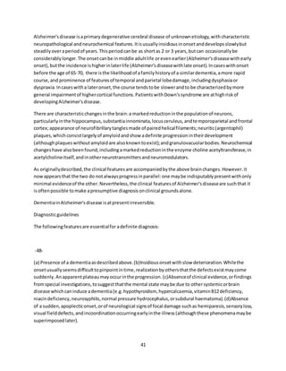 41
Alzheimer'sdisease isaprimarydegenerative cerebral disease of unknownetiology,withcharacteristic
neuropathological andneurochemical features.Itisusuallyinsidiousinonsetanddevelopsslowlybut
steadilyoveraperiodof years.Thisperiodcanbe as shortas 2 or 3 years,butcan occasionallybe
considerablylonger.The onsetcanbe inmiddle adultlife orevenearlier(Alzheimer'sdiseasewithearly
onset),butthe incidence ishigherinlaterlife (Alzheimer'sdiseasewithlate onset).Incaseswithonset
before the age of 65-70, there isthe likelihoodof afamilyhistoryof a similardementia,amore rapid
course,and prominence of featuresof temporal andparietal lobedamage,includingdysphasiaor
dyspraxia.Incaseswitha lateronset,the course tendstobe slowerandto be characterizedbymore
general impairmentof highercortical functions.PatientswithDown'ssyndrome are athighriskof
developingAlzheimer'sdisease.
There are characteristicchangesinthe brain:a markedreductioninthe populationof neurons,
particularlyinthe hippocampus,substantiainnominata,locusceruleus,andtemporoparietal andfrontal
cortex;appearance of neurofibrillarytanglesmade of pairedhelicalfilaments;neuritic(argentophil)
plaques,whichconsistlargelyof amyloidandshow adefinite progressionintheirdevelopment
(althoughplaqueswithoutamyloidare alsoknowntoexist);andgranulovacuolarbodies.Neurochemical
changeshave alsobeenfound,includingamarkedreductioninthe enzyme choline acetyltransferase,in
acetylcholineitself,andinotherneurotransmittersandneuromodulators.
As originallydescribed,the clinical featuresare accompaniedbythe above brainchanges.However.it
nowappearsthat the two do notalwaysprogressinparallel:one maybe indisputablypresentwithonly
minimal evidenceof the other.Nevertheless,the clinical featuresof Alzheimer'sdiseaseare suchthat it
isoftenpossible tomake apresumptive diagnosisonclinical groundsalone.
DementiainAlzheimer'sdisease isatpresentirreversible.
Diagnosticguidelines
The followingfeaturesare essentialfor adefinite diagnosis:
-48-
(a) Presence of a dementiaasdescribedabove.(b)Insidiousonsetwithslow deterioration.Whilethe
onsetusuallyseemsdifficulttopinpointintime,realizationbyothersthatthe defectsexistmaycome
suddenly.Anapparentplateaumayoccurinthe progression.(c)Absenceof clinical evidence,orfindings
fromspecial investigations,tosuggestthatthe mental state maybe due to othersystemicorbrain
disease whichcaninduce adementia(e.g.hypothyroidism, hypercalcaemia,vitaminB12deficiency,
niacindeficiency,neurosyphilis,normal pressure hydrocephalus,orsubdural haematoma).(d)Absence
of a sudden,apoplecticonset,orof neurological signsof focal damage suchas hemiparesis,sensoryloss,
visual fielddefects,andincoordinationoccurringearlyinthe illness(althoughthese phenomenamaybe
superimposedlater).
 