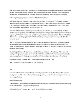 42
In a certainproportionof cases,the featuresof Alzheimer'sdiseaseandvasculardementiamaybothbe
present.Insuchcases,double diagnosis(andcoding)shouldbe made.Whenthe vasculardementia
precedesthe Alzheimer'sdisease,itmaybe impossibletodiagnose the latteronclinical grounds.
Includes:primarydegenerative dementiaof the Alzheimer'stype
Differential diagnosis.Consider:a depressivedisorder(F30-F39);delirium(F05.-);organicamnesic
syndrome (F04);otherprimarydementias,suchasinPick's,Creutzfeldt-JakoborHuntington'sdisease
(F02.-);secondarydementiasassociatedwithavarietyof physical diseases,toxicstates,etc.(F02.8);
mild,moderate orsevere mental retardation(F70-F72).
DementiainAlzheimer'sdisease maycoexistwithvasculardementia(tobe codedF00.2),as when
cerebrovascularepisodes(multi-infarctphenomena)are superimposedonaclinical picture andhistory
suggestingAlzheimer'sdisease.Suchepisodesmayresultinsuddenexacerbationsof the manifestations
of dementia.Accordingtopostmortemfindings,bothtypesmaycoexistinasmanyas 10-15% of all
dementiacases.
F00.0 Dementiain Alzheimer'sdisease withearlyonsetDementiainAlzheimer'sdiseasebeginning
before the age of 65. There is relativelyrapiddeterioration,withmarkedmultiple disordersof the
highercortical functions.Aphasia,agraphia,alexia,andapraxiaoccurrelativelyearlyinthe course of the
dementiainmostcases.
DiagnosticguidelinesAsfordementia,describedabove,withonsetbefore the age of 65 years,and
usuallywithrapidprogressionof symptoms.Familyhistoryof Alzheimer'sdiseaseisacontributorybut
not necessaryfactorforthe diagnosis,asisa familyhistoryof Down'ssyndrome orof lymphoma.
Includes:Alzheimer'sdisease,type 2 presenile dementia,Alzheimer'stype
F00.1 DementiainAlzheimer'sdisease withlate onset
-49-
DementiainAlzheimer'sdisease wherethe clinicallyobservableonsetisafterthe age of 65 yearsand
usuallyinthe late 70s or thereafter,withaslow progression,andusuallywithmemoryimpairmentas
the principal feature.
Diagnosticguidelines
As fordementia,describedabove,withattentiontothe presence orabsence of featuresdifferentiating
the disorderfromthe early-onsetsubtype (F00.0).
Includes:Alzheimer'sdisease,type 1 senile dementia,Alzheimer'stype
 