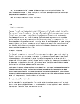43
F00.2 DementiainAlzheimer'sdisease,atypical ormixedtype Dementiasthatdonot fitthe
descriptionsandguidelinesforeitherF00.0or F00.1 shouldbe classifiedhere;mixedAlzheimer'sand
vasculardementiasare alsoincludedhere.
F00.9 DementiainAlzheimer'sdisease,unspecified
-50-
F01 Vasculardementia
Vascular(formerlyarteriosclerotic) dementia,whichincludesmulti-infarctdementia,isdistinguished
fromdementiainAlzheimer'sdisease byitshistoryof onset,clinical features,andsubsequentcourse.
Typically,there isahistoryof transientischaemicattackswithbrief impairmentof consciousness,
fleetingpareses,orvisual loss.The dementiamayalsofollow asuccessionof acute cerebrovascular
accidentsor,lesscommonly,asingle majorstroke.Some impairmentof memoryandthinkingthen
becomesapparent.Onset,whichisusuallyinlaterlife,canbe abrupt,followingone particularischaemic
episode,orthere maybe more gradual emergence.The dementiaisusuallythe resultof infarctionof
the braindue tovascular diseases,includinghypertensive cerebrovasculardisease.The infarctsare
usuallysmall butcumulativeintheireffect.
Diagnosticguidelines
The diagnosispresupposesthe presence of adementiaasdescribedabove.Impairmentof cognitive
functioniscommonlyuneven,sothatthere maybe memoryloss,intellectualimpairment,andfocal
neurological signs.Insightandjudgementmaybe relativelywell preserved.Anabruptonsetora
stepwise deterioration,aswell asthe presence of focal neurological signsandsymptoms,increasesthe
probabilityof the diagnosis;insome cases,confirmationcanbe providedonlybycomputerizedaxial
tomographyor,ultimately,neuropathological examination.
Associatedfeaturesare:hypertension,carotidbruit,emotionallabilitywithtransientdepressive mood,
weepingorexplosive laughter,andtransientepisodesof cloudedconsciousnessordelirium,often
provokedbyfurtherinfarction.Personalityisbelievedtobe relativelywell preserved,but personality
changesmay be evidentinaproportionof caseswithapathy,disinhibition,oraccentuationof previous
traitssuch as egocentricity,paranoidattitudes,orirritability.
Includes:arterioscleroticdementia
Differential diagnosis.Consider: delirium(F05.-);otherdementia,particularlyinAlzheimer'sdisease
(F00.-);mood[affective] disorders(F30-F39);mildormoderate mental retardation(F70-F71);subdural
haemorrhage (traumatic(S06.5),nontraumatic(162.0)).
 