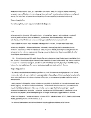 45
the frontal and temporal lobes,butwithoutthe occurrence of neuriticplaquesandneurofibrillary
tanglesin excessof thatseeninnormal aging.Caseswithearlyonsettendtoexhibitamore malignant
course.The social and behavioural manifestationsoftenprecedefrankmemoryimpairment.
Diagnosticguidelines
The followingfeaturesare requiredforadefinite diagnosis:
-52-
(a) a progressive dementia;(b)apredominance of frontal lobe featureswitheuphoria,emotional
blunting,andcoarseningof social behaviour,disinhibition,andeitherapathyorrestlessness;
(c)behavioural manifestations,which commonlyprecede frankmemoryimpairment.
Frontal lobe featuresare more markedthantemporal andparietal,unlike Alzheimer'sdisease.
Differential diagnosis.Consider:dementiainAlzheimer'sdisease (F00);vasculardementia(F01);
dementiasecondary tootherdisorderssuchasneurosyphilis(F02.8);normal pressure hydrocephalus
(characterizedbyextreme psychomotorslowing,andgaitandsphincterdisturbances)(G91.2);other
neurological ormetabolicdisorders.
F02.1 DementiainCreutzfeldt-Jakobdisease A progressivedementiawithextensive neurologicalsigns,
due to specificneuropathological changes(subacute spongiformencephalopathy) thatare presumedto
be causedby a transmissibleagent.Onsetisusuallyinmiddleorlaterlife,typically inthe fifthdecade,
but maybe at any adultage.The course issubacute,leadingtodeathwithin1-2years.
Diagnosticguidelines
Creutzfeldt-Jakobdisease shouldbe suspectedinall casesof a dementiathatprogressesfairlyrapidly
overmonthsto 1 or 2 yearsand thatis accompaniedorfollowedbymultiple neurological symptoms.In
some cases,suchas the so-calledamyotrophicform, the neurologicalsignsmayprecede the onsetof
the dementia.
There isusuallya progressive spasticparalysisof the limbs,accompaniedbyextrapyramidal signswith
tremor,rigidity,andchoreoathetoidmovements.Othervariantsmayinclude ataxia,visual failure,or
muscle fibrillationandatrophyof the uppermotorneurontype.The triadconsistingof - rapidly
progressing,devastatingdementia, - pyramidal andextrapyramidaldisease withmyoclonus,and - a
characteristic(triphasic) electroencephalogramisthoughttobe highlysuggestive of thisdisease.
Differential diagnosis.Consider:Alzheimer'sdisease (F00.-) orPick'sdisease (F02.0);Parkinson'sdisease
(F02.3); postencephaliticparkinsonism(G21.3).
The rapid course and earlymotorinvolvementshouldsuggestCreutzfeldt-Jakobdisease.
 